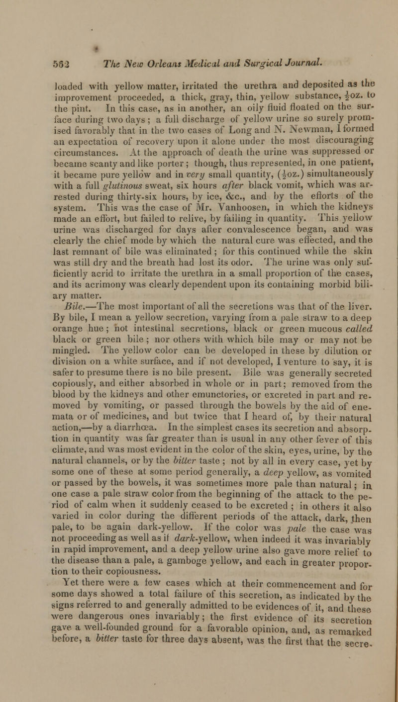 loaded with yellow matter, irritated the urethra and deposited as the improvement proceeded, a thick, gray, thin, yellow substance, £oz. to the pint. In this case, as in another, an oily fluid floated on the sur- face during two days ; a full discharge of yellow urine so surely prom- ised favorably that in the two cases of Long and N. Newman, 1 formed an expectation of recovery upon it alone under the most discouraging circumstances. At the approach of death the urine was suppressed or became scanty and like porter; though, thus represented, in one patient, it became pure yellow and in very small quantity, (^oz.) simultaneously with a full glutinous sweat, six hours after black vomit, which was ar- rested during thirty-six hours, by ice, &c, and by the efforts of the system. This was the case of Mr. Vanhoosen, in which the kidneys made an effort, but failed to relive, by failing in quantity. This yellow urine was discharged for days after convalescence began, and was clearly the chief mode by which the natural cure was effected, and the last remnant of bile was eliminated; for this continued while the skin was still dry and the breath had lost its odor. The urine was only suf- ficiently acrid to irritate the urethra in a small proportion of the cases, and its acrimony was clearly dependent upon its containing morbid bili- ary matter. Bile.—The most important of all the secretions was that of the. liver. By bile, I mean a yellow secretion, varying from a pale straw to a deep orange hue; hot intestinal secretions, black or green mucous called black or green bile; nor others with which bile may or may not be mingled. The yellow color can be developed in these by dilution or division on a white surface, and if not developed, I venture to say, it is safer to presume there is no bile present. Bile was generally secreted copiously, and either absorbed in whole or in part; removed from the blood by the kidneys and other emunctories, or excreted in part and re- moved by vomiting, or passed through the bowels by the aid of ene- mata or of medicines, and but twice that I heard of, by their natural action,—by a diarrhoea. In the simplest cases its secretion and absorp. tion in quantity was far greater than is usual in any other fever of this climate, and was most evident in the color of the skin, eyes, urine, by the natural channels, or by the bitter taste ; not by all in every case, yet by some one of these at some period generally, a deep yellow, as vomited or passed by the bowels, it was sometimes more pale than natural • in one case a pale straw color from the beginning of the attack to the pe- riod of calm when it suddenly ceased to be excreted ; in others it also varied in color during the different periods of the attack, dark, jthen pale, to be again dark-yellow. If the color was pale the case was not proceeding as well as it dark-yeUow, when indeed it was invariably in rapid improvement, and a deep yellow urine also gave more relief to the disease than a pale, a gamboge yellow, and each in greater propor- tion to their copiousness. Yet there were a few cases which at their commencement and for some days showed a total failure of this secretion, as indicated by the signs referred to and generally admitted to be evidences of it, and these were dangerous ones invariably; the first evidence of its secretion gave a well-founded ground for a favorable opinion, and, as remarked before, a bitter taste for three days absent, was the first that the secre