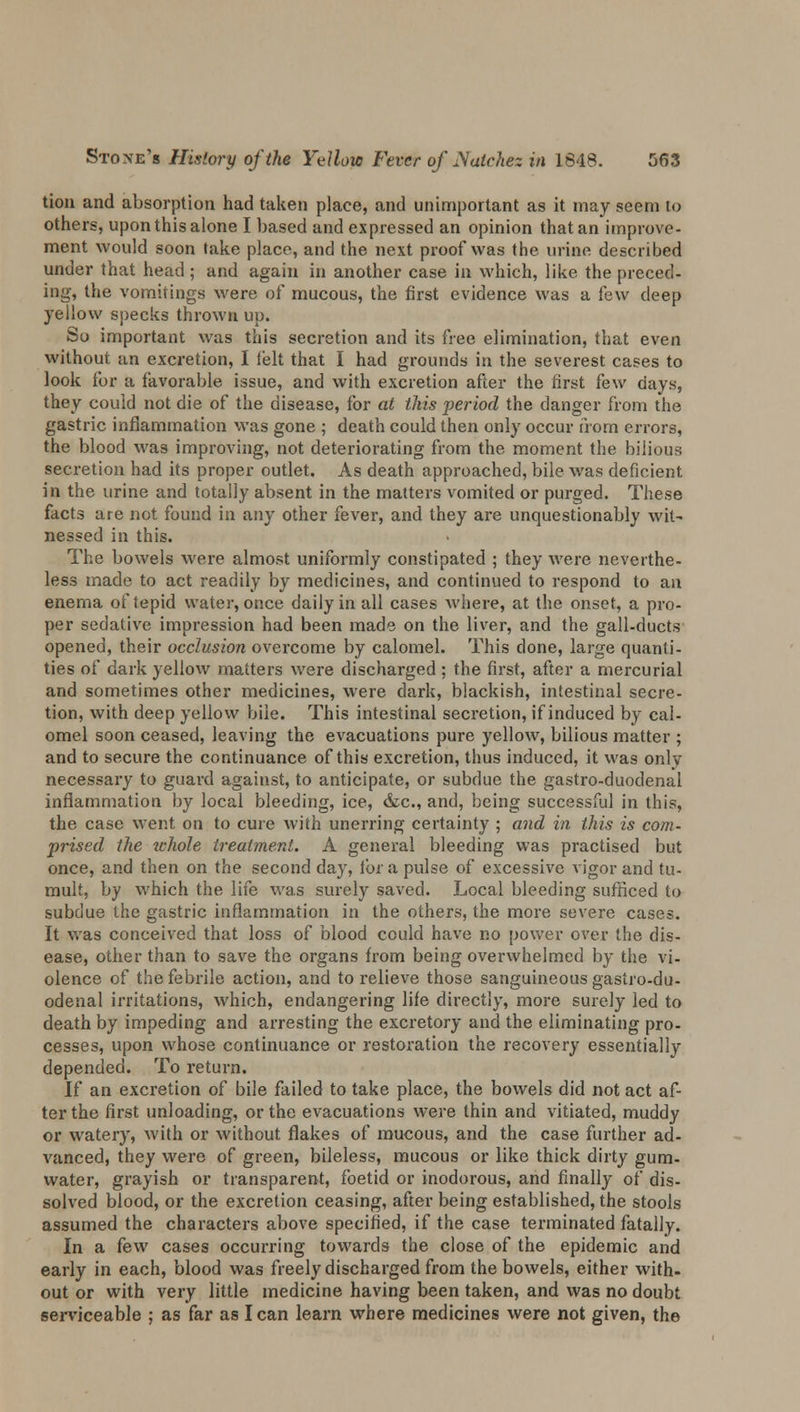 tion and absorption had taken place, and unimportant as it may seem to others, upon this alone I based and expressed an opinion that an improve- ment would soon take place, and the next proof was the urine described under that head; and again in another case in which, like the pieced- ing, the vomitings were of mucous, the first evidence was a few deep yellow specks thrown up. So important was this secretion and its free elimination, that even without an excretion, I felt that I had grounds in the severest cases to look for a favorable issue, and with excretion after the first few days, they could not die of the disease, for at this period the danger from the gastric inflammation was gone ; death could then only occur from errors, the blood was improving, not deteriorating from the moment the bilious secretion had its proper outlet. As death approached, bile was deficient in the urine and totally absent in the matters vomited or purged. These facts are not found in any other fever, and they are unquestionably wit- nessed in this. The bowels were almost uniformly constipated ; they were neverthe- less made to act readily by medicines, and continued to respond to an enema of tepid water, once daily in all cases where, at the onset, a pro- per sedative impression had been made on the liver, and the gall-ducts opened, their occlusion overcome by calomel. This done, large quanti- ties of dark yellow matters were discharged ; the first, after a mercurial and sometimes other medicines, were dark, blackish, intestinal secre- tion, with deep yellow bile. This intestinal secretion, if induced by cal- omel soon ceased, leaving the evacuations pure yellow, bilious matter ; and to secure the continuance of this excretion, thus induced, it was onlv necessary to guard against, to anticipate, or subdue the gastro-duodenal inflammation by local bleeding, ice, &c, and, being successful in this, the case went on to cure with unerring certainty ; and in this is com- prised the whole treatment. A general bleeding was practised but once, and then on the second day, lor a pulse of excessive vigor and tu- mult, by which the life was surely saved. Local bleeding sufficed to subdue the gastric inflammation in the others, the more severe cases. It was conceived that loss of blood could have no power over the dis- ease, other than to save the organs from being overwhelmed by the vi- olence of the febrile action, and to relieve those sanguineous gastro-du- odenal irritations, which, endangering life directly, more surely led to death by impeding and arresting the excretory and the eliminating pro- cesses, upon whose continuance or restoration the recovery essentially depended. To return. If an excretion of bile failed to take place, the bowels did not act af- ter the first unloading, or the evacuations were thin and vitiated, muddy or watery, with or without flakes of mucous, and the case further ad- vanced, they were of green, bileless, mucous or like thick dirty gum- water, grayish or transparent, foetid or inodorous, and finally of dis- solved blood, or the excretion ceasing, after being established, the stools assumed the characters above specified, if the case terminated fatally. In a few cases occurring towards the close of the epidemic and early in each, blood was freely discharged from the bowels, either with- out or with very little medicine having been taken, and was no doubt serviceable ; as far as I can learn where medicines were not given, the