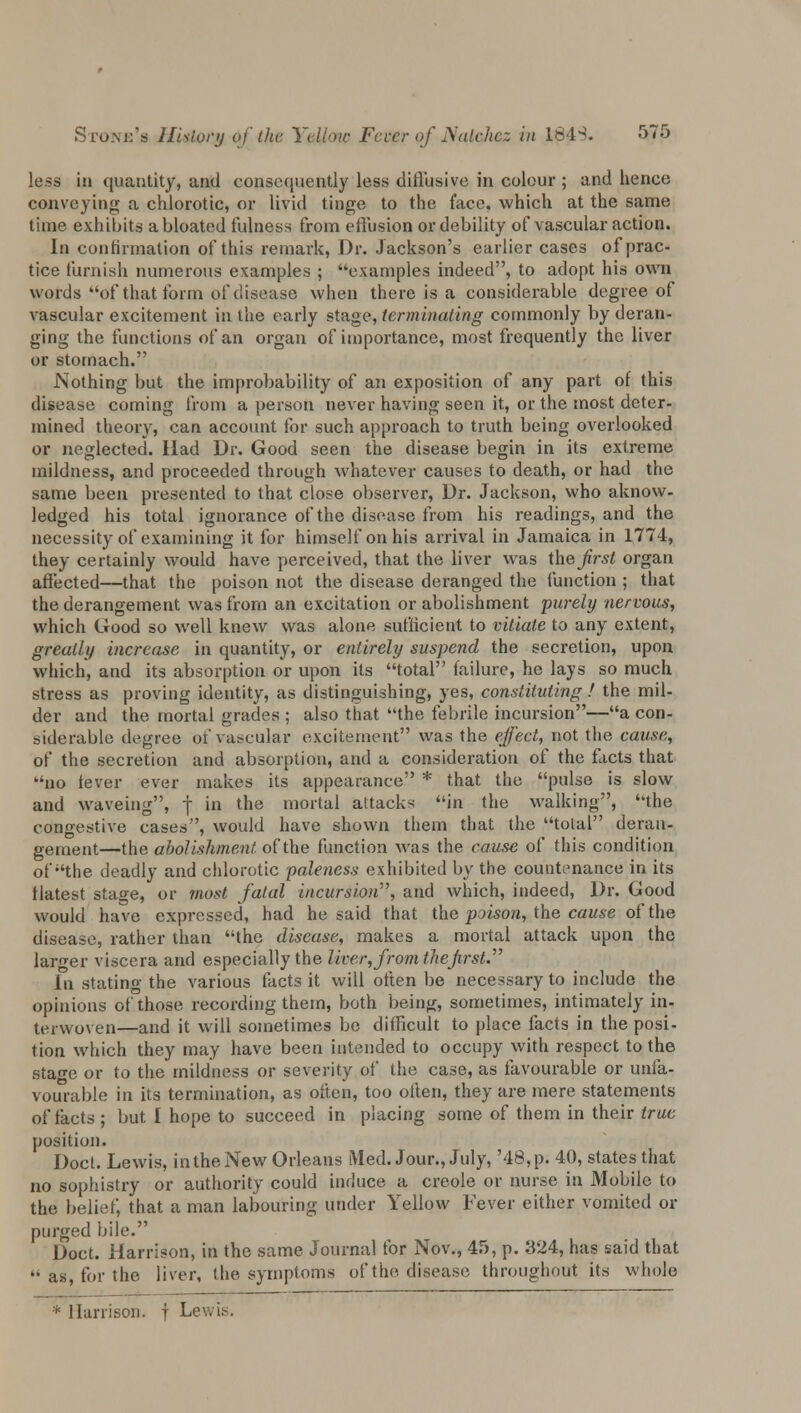 less in quantity, and consequently less diffusive in colour ; and hence conveying a chlorotic, or livid tinge to the face, which at the same time exhibits a bloated fulness from effusion or debility of vascular action. In confirmation of this remark, Dr. Jackson's earlier cases of prac- tice furnish numerous examples ; examples indeed, to adopt his own words of that form of disease when there is a considerable degree of vascular excitement in the early stage, terminating commonly by deran- ging the functions of an organ of importance, most frequently the liver or stomach. Nothing but the improbability of an exposition of any part of this disease coming from a person never having seen it, or the most deter- mined theory, can account for such approach to truth being overlooked or neglected. Had Dr. Good seen the disease begin in its extreme mildness, and proceeded through whatever causes to death, or had the same been presented to that close observer, Dr. Jackson, who aknow- ledged his total ignorance of the disease from his readings, and the necessity of examining it for himself on his arrival in Jamaica in 1774, they certainly would have perceived, that the liver was \he first organ affected—that the poison not the disease deranged the function ; that the derangement was from an excitation or abolishment purely nervous, which Good so well knew was alone sufficient to vitiate to any extent, greatly increase in quantity, or entirely suspend the secretion, upon which, and its absorption or upon its total failure, he lays so much stress as proving identity, as distinguishing, yes, constituting ! the mil- der and the mortal grades ; also that the febrile incursion—a con- siderable degree of vascular excitement was the effect, not the cause, of the secretion and absorption, and a consideration of the facts that no lever ever makes its appearance * that the pulse is slow and waveing, j in the mortal attacks in the walking, the congestive cases, would have shown them that the total deran- gement—the abolishment of the function was the cause of this condition of the deadly and chlorotic paleness exhibited by the countenance in its tlatest stage, or most fatal incur&wri7, and which, indeed, Dr. Good would have expressed, had he said that the poison, the cause of the disease, rather than the disease, makes a mortal attack upon the larger viscera and especially the liver, from the first.'''' In stating the various facts it will often be necessary to include the opinions of those recording them, both being, sometimes, intimately in- terwoven—and it will sometimes be difficult to place facts in the posi- tion which they may have been intended to occupy with respect to the stage or to the mildness or seventy of the case, as favourable or unfa- vourable in its termination, as often, too often, they are mere statements of facts; but I hope to succeed in placing some of them in their true position. Doct. Lewis, in the New Orleans Med. Jour., July, '48, p. 40, states that no sophistry or authority could induce a Creole or nurse in Mobile to the belief, that a man labouring under Yellow Fever either vomited or purged bile. Doct. Harrison, in the same Journal for Nov., 45, p. 324, has said that  as, for the liver, the symptoms of the disease throughout its whole * Harrison, f Lewis.