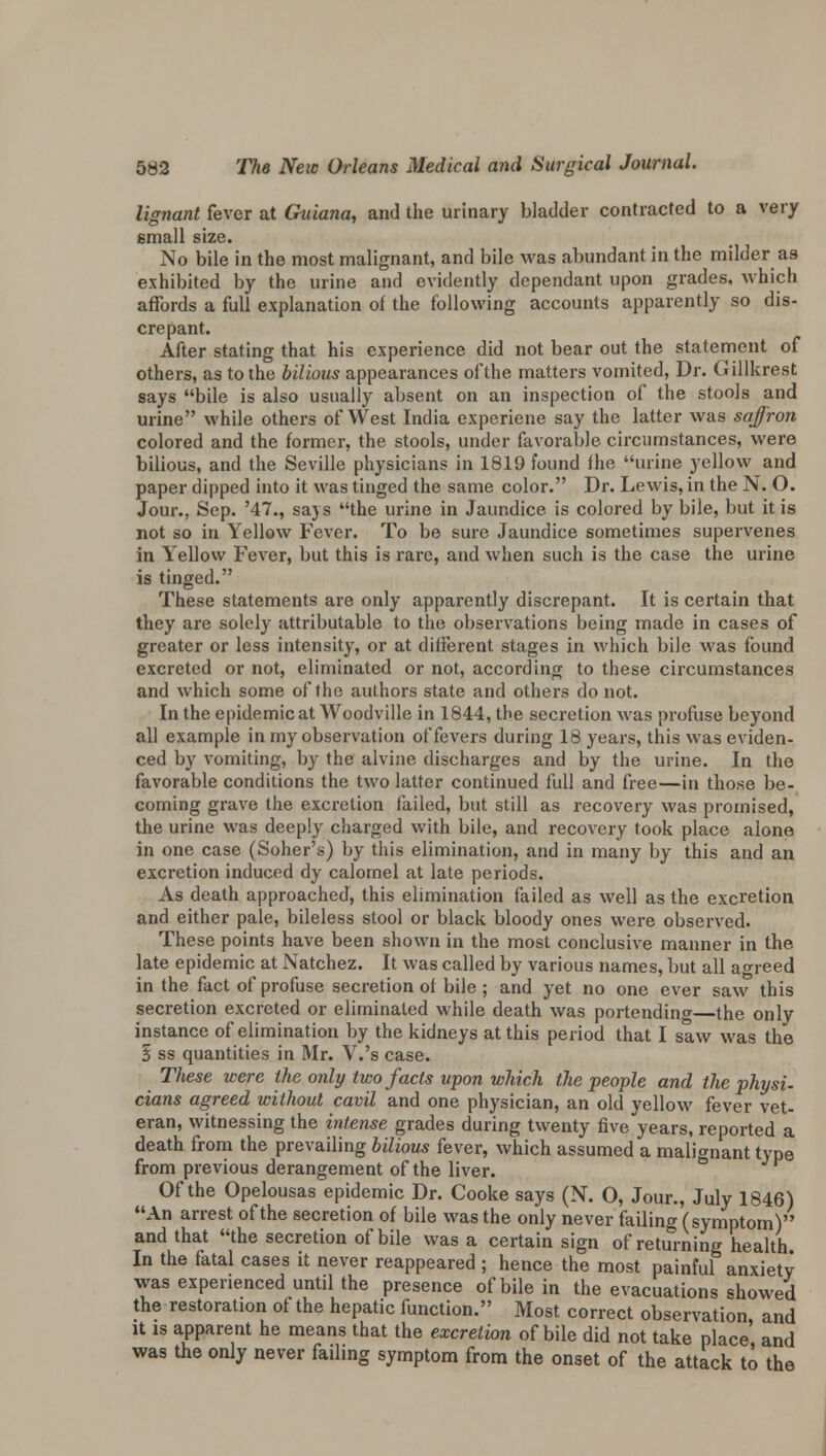 lignant fever at Guiana, and the urinary bladder contracted to a very small size. No bile in the most malignant, and bile was abundant in the milder a3 exhibited by the urine and evidently dependant upon grades, which affords a full explanation of the following accounts apparently so dis- crepant. After stating that his experience did not bear out the statement of others, as to the bilious appearances of the matters vomited, Dr. Gillkrest says bile is also usually absent on an inspection of the stools and urine while others of West India experiene say the latter was saffron colored and the former, the stools, under favorable circumstances, were bilious, and the Seville physicians in 1819 found fhe urine yellow and paper dipped into it was tinged the same color. Dr. Lewis, in the N. O. Jour., Sep. '47., says the urine in Jaundice is colored by bile, but it is not so in Yellow Fever. To be sure Jaundice sometimes supervenes in Yellow Fever, but this is rare, and when such is the case the urine is tinged. These statements are only apparently discrepant. It is certain that they are solely attributable to the observations being made in cases of greater or less intensity, or at different stages in which bile was found excreted or not, eliminated or not, according to these circumstances and which some of fhe authors state and others do not. In the epidemic at Woodville in 1844, the secretion was profuse beyond all example in my observation of fevers during 18 years, this was eviden- ced by vomiting, by the alvine discharges and by the urine. In the favorable conditions the two latter continued full and free—in those be- coming grave the excretion failed, but still as recovery was promised, the urine was deeply charged with bile, and recovery took place alone in one case (Soher's) by this elimination, and in many by this and an excretion induced dy calomel at late periods. As death approached, this elimination failed as well as the excretion and either pale, bileless stool or black bloody ones were observed. These points have been shown in the most conclusive manner in the late epidemic at Natchez. It was called by various names, but all agreed in the fact of profuse secretion of bile ; and yet no one ever saw this secretion excreted or eliminated while death was portending—the only instance of elimination by the kidneys at this period that I saw was the § ss quantities in Mr. V.'s case. These were the only two facts upon which the people and the physi- cians agreed without cavil and one physician, an old yellow fever vet- eran, witnessing the intense grades during twenty five years, reported a death from the prevailing bilious fever, which assumed a malignant type from previous derangement of the liver. Of the Opelousas epidemic Dr. Cooke says (N. O, Jour., July 1846) An arrest of the secretion of bile was the only never failing (symptom) and that the secretion of bile was a certain sign of returning health In the fatal cases it never reappeared ; hence the most painful anxiety was experienced until the presence of bile in the evacuations showed the restoration of the hepatic function. Most correct observation and it is apparent he means that the excretion of bile did not take place and was the only never failing symptom from the onset of the attack to the