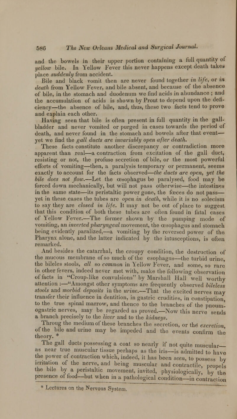 and the bowels in their upper portion containing a full quantity of yellow bile. In Yellow Fever this never happens except death take* place suddenly from accident. Bile and black vomit then are never found together in life, or in death from Yellow Fever, and bile absent, and because of the absence of bile, in the stomach and duodenum we find acids in abundance ; and the accumulation of acids is shown by Prout to depend upon the defi- ciency—the absence of bile, and, thus, these two facts tend to prove and explain each other. Having seen that bile is often present in full quantity in the gall- bladder and never vomited or purged in cases towards the period of death, and never found in the stomach and bowels after that event— yet we find the gall ducts are invariably open after death. These facts constitute another discrepancy or contradiction more apparent than real—a contraction from excitation of the gall duct, resisting or not, the profuse secretion of bile, or the most powerful efforts of vomiting—then, a paralysis temporary or permanent, seems exactly to account for the facts observed—the ducts are open, yet the bile does not flow.—Let the oesophagus be paralysed, food may be forced down mechanically, but will not pass otherwise—the intestines in the same state—its peristaltic power gone, the feces do not pass— yet in these cases the tubes are open in death, while it is no solecism to say they are closed in UJe. It may not be out of place to suggest that this condition of both these tubes are often found in fatal cases of Yellow Fever.—The former shown by the pumping mode of vomiting, an inverted pharyngeal movement, the oesophagus and stomach being evidently paralized,—a vomiting by the reversed power of the Pharynx alone, and the latter indicated by the intusceptions, is often remarked. And besides the catarrhal, the croupy condition, the destruction of the mucous membrane of so much of the esophagus—the turbid urine, the bileles stools, all so common in Yellow Fever, and some, so rare in other fevers, indeed never met with, make the following observation of facts in Croup-like convulsions by Marshall Hall °well worthy attention :—Amongst other symptoms are frequently observed bileless stools and morbid deposits in the urine.—That the excited nerves may transfer their influence in dentition, in gastric crudities, in constipation, to the true spinal marrow, and thence to the branches of the pneum- oga&tric nerves, may be regarded as proved.—Now this nerve sends a branch precisely to the liver and to the kidneys. Throug the medium of these branches the secretion, or the excretion of the bile and urine may be impeded and the events confirm the theory. * The gall ducts possessing a coat so nearly if not quite muscular— as near true muscular tissue perhaps as the iris—is admitted to have the power of contraction which, indeed, it has been seen, to possess by irritation of the nerve, and being muscular and contractile, propels the bile by a peristaltic movement, invited, physiologically, by the presence ol food—but whenm^pathological condition—in contraction * Lectures on the Nervous Svstem.