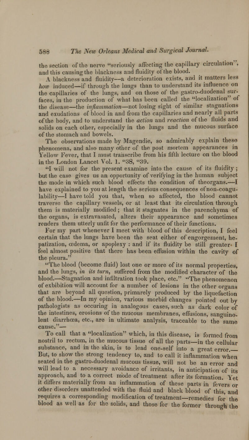 the section of the nerve seriously affecting the capillary circulation, and this causing the blackness and fluidity of the blood. A blackness and fluidity—a deterioration exists, and it matters less how induced—if through the lungs than to understand its influence on the capillaries of the lungs, and on those of the gastro-duodenal sur- faces, in the production of what has been called the localization of the disease—the inflammation—not losing sight of similar stagnations and exudations of blood in and from the capillaries and nearly all parts of the body, and to understand the action and reaction of the fluids and solids on each other, especially in the lungs and the mucous surface of the stomach and bowels. The observations made by Magendie, so admirably explain these phenomena, and also many other of the post mortem appearances in Yellow Fever, that I must transcribe from his fifth lecture on the blood in the London Lancet Vol. 1. 38, 39. I will not for the present examine into the cause of its fluidity ; but the case gives us an opportunity of verifying in the human subject the mode in which such blood effects the condition of theorgans.—I have explained to you at length the serious consequences of non-coagu- lability—I have told you that, when so affected, the blood cannot traverse the capillary vessels, or at least that its circulation through them is materially modified; that it stagnates in the parenchyma of the organs, is extravasated, alters their appearance and sometimes renders them utterly unfit for the performance of their functions. For my part whenever I meet with blood of this description, I feel certain that the lungs have been the seat either of engorgement, he- patization, oedema, or apoplexy : and if* its fluidity be still greater* I feel almost positive that there has been effusion within the cavity of the pleura. The blood (become fluid) lost one or more of its normal properties, and the lungs, in its turn, suffered from the modified character of the blood.—Stagnation and infiltration took place, etc. The phenomenon of exhibition will account for a number of lesions in the other organs that are beyond all question, primarely produced by the liquefaction of the blood.—In my opinion, various morbid changes pointed out by pathologists as occuring in analogous cases, such as dark color of the intestines, erosions of the mucous membranes, effusions, sano-uino- lent diarrhoea, etc., are in ultimate analysis, traceable to the°same cause.— To call that a localization which, in this disease, is formed from nostril to rectum, in the mucous tissue of all the parts—in the cellular substance, and in the skin, is to lead one-self into a great error. But, to show the strong tendency to, and to call it inflammation when seated in the gastro-duodenal mucous tissue, will not be an error and will lead to a necessary avoidance of irritants, in anticipation of its approach, and to a correct mode of treatment after its formation. Yet it differs materially from an inflammation of these parts in fevers or other disorders unattended with the fluid and black blood of this, and requires a corresponding modification of treatment—remedies for the blood as well as for the solids, and those for the former through the