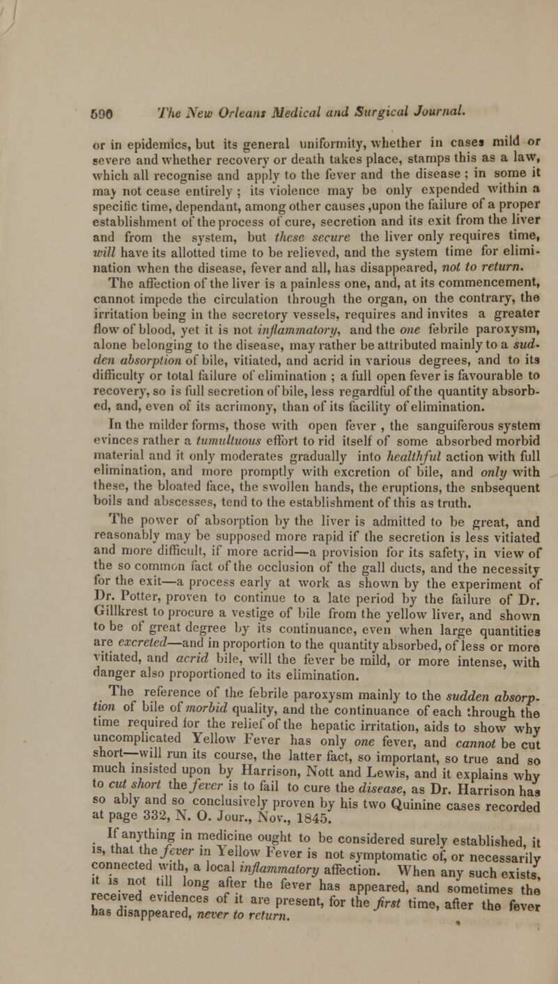 or in epidemics, but its general uniformity, whether in cases mild or severe and whether recovery or death takes place, stamps this as a law, which all recognise and apply to the fever and the disease ; in some it mav not cease entirely ; its violence may be only expended within a specific time, dependant, among other causes ,upon the failure of a proper establishment of the process of cure, secretion and its exit from the liver and from the system, but these secure the liver only requires time, will have its allotted time to be relieved, and the system time for elimi- nation when the disease, fever and all, has disappeared, not to return. The affection of the liver is a painless one, and, at its commencement, cannot impede the circulation through the organ, on the contrary, the irritation being in the secretory vessels, requires and invites a greater flow of blood, yet it is not inflammatory, and the one febrile paroxysm, alone belonging to the disease, may rather be attributed mainly to a sud- den absorption of bile, vitiated, and acrid in various degrees, and to its difficulty or total failure of elimination ; a full open fever is favourable to recovery, so is full secretion of bile, less regardful of the quantity absorb- ed, and, even of its acrimony, than of its facility of elimination. In the milder forms, those with open fever , the sanguiferous system evinces rather a tumultuous effort to rid itself of some absorbed morbid material and it only moderates gradually into healthful action with full elimination, and more promptly with excretion of bile, and only with these, the bloated face, the swollen hands, the eruptions, the snbsequent boils and abscesses, tend to the establishment of this as truth. The power of absorption by the liver is admitted to be great, and reasonably may be supposed more rapid if the secretion is less vitiated and more difficult, if more acrid—a provision for its safety, in view of the so common fact of the occlusion of the gall ducts, and the necessity for the exit—a process early at work as shown by the experiment of Dr. Potter, proven to continue to a late period by the failure of Dr. Gillkrest to procure a vestige of bile from the yellow liver, and shown to be of great degree by its continuance, even when large quantities are excreted—and in proportion to the quantity absorbed, of less or more vitiated, and acrid bile, will the fever be mild, or more intense, with danger also proportioned to its elimination. The reference of the febrile paroxysm mainly to the sudden absorp. twn of bile of morbid quality, and the continuance of each through the time required for the relief of the hepatic irritation, aids to show why uncomplicated Yellow Fever has only one fever, and cannot be cut short—will run its course, the latter fact, so important, so true and so much insisted upon by Harrison, Nott and Lewis, and it explains why to cut short the fever is to fail to cure the disease, as Dr. Harrison has so ably and so conclusively proven by his two Quinine cases recorded at page 332, N. O. Jour., Nov., 1845. If anything in medicine ought to be considered surely established, it is, that the fever in Yellow Fever is not symptomatic of, or necessarily connected with, a local inflammatory affection. When any such exists tZZ i g art6r the fGVer haS aPPeared' and sometimes the received ev.dences of it are present, for the first time, after the fever has disappeared, never to return.