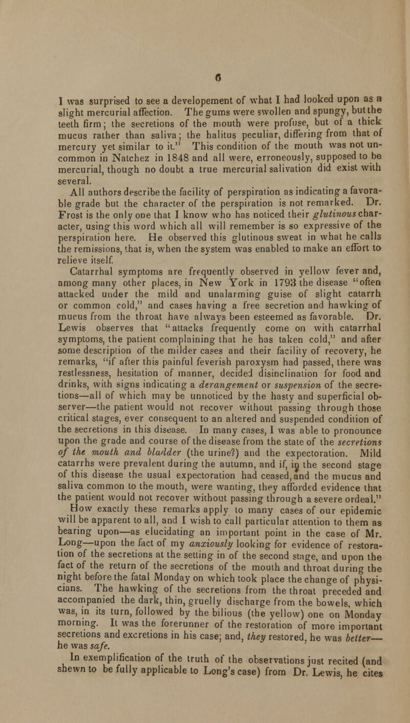 I was surprised to see a developement of what I had looked upon as a slight mercurial affection. The gums were swollen and spungy, but the teeth firm; the secretions of the mouth were profuse, but of a thick mucus rather than saliva; the halitus peculiar, differing from that of mercury yet similar to it. This condition of the mouth was not un- common in Natchez in 1848 and all were, erroneously, supposed to be mercurial, though no doubt a true mercurial salivation did exist with several. All authors describe the facility of perspiration as indicating a favora- ble grade but the character of the perspiration is not remarked. Dr. Frost is the only one that I know who has noticed their glutinous char- acter, using this word which all will remember is so expressive of the perspiration here. He observed this glutinous sweat in what he calls the remissions, that is, when the system was enabled to make an effort to relieve itself. Catarrhal symptoms are frequently observed in yellow fever and, among many other places, in New York in 1793 the disease often attacked under the mild and unalarming guise of slight catarrh or common cold, and cases having a free secretion and hawking of mucus from the throat have always been esteemed as favorable. Dr. Lewis observes that attacks frequently come on with catarrhal symptoms, the patient complaining that he has taken cold, and after some description of the milder cases and their facility of recovery, he remarks, if after this painful feverish paroxysm had passed, there was restlessness, hesitation of manner, decided disinclination for food and drinks, with signs indicating a derangement or suspension of the secre- tions—all of which may be unnoticed by the hasty and superficial ob- server—the patient would not recover without passing through those critical stages, ever consequent to an altered and suspended condition of the secretions in this disease. In many cases, I was able to pronounce upon the grade and course of the disease from the state of the secretions of the mouth and bladder (the urine?) and the expectoration. Mild catarrhs were prevalent during the autumn, and if, in the second stage of this disease the usual expectoration had ceased, and the mucus and saliva common to the mouth, were wanting, they afforded evidence that the patient would not recover without passing through a severe ordeal. How exactly these remarks apply to many cases of our epidemic will be apparent to all, and I wish to call particular attention to them as bearing upon—as elucidating an important point in the case of Mr. Long—upon the fact of my anxiously looking for evidence of restora- tion of the secretions at the setting in of the second stage, and upon the fact of the return of the secretions of the mouth and throat during the night before the fatal Monday on which took place the change of physi- cians. The hawking of the secretions from the throat preceded and accompanied the dark, thin, gruelly discharge from the bowels, which was, in its turn, followed by the bilious (the yellow) one on Monday morning. It was the forerunner of the restoration of more important secretions and excretions in his case; and, they restored, he was belter- he was safe. In exemplification of the truth of the observations just recited (and shewn to be fully applicable to Long's case) from Dr. Lewis, he cites