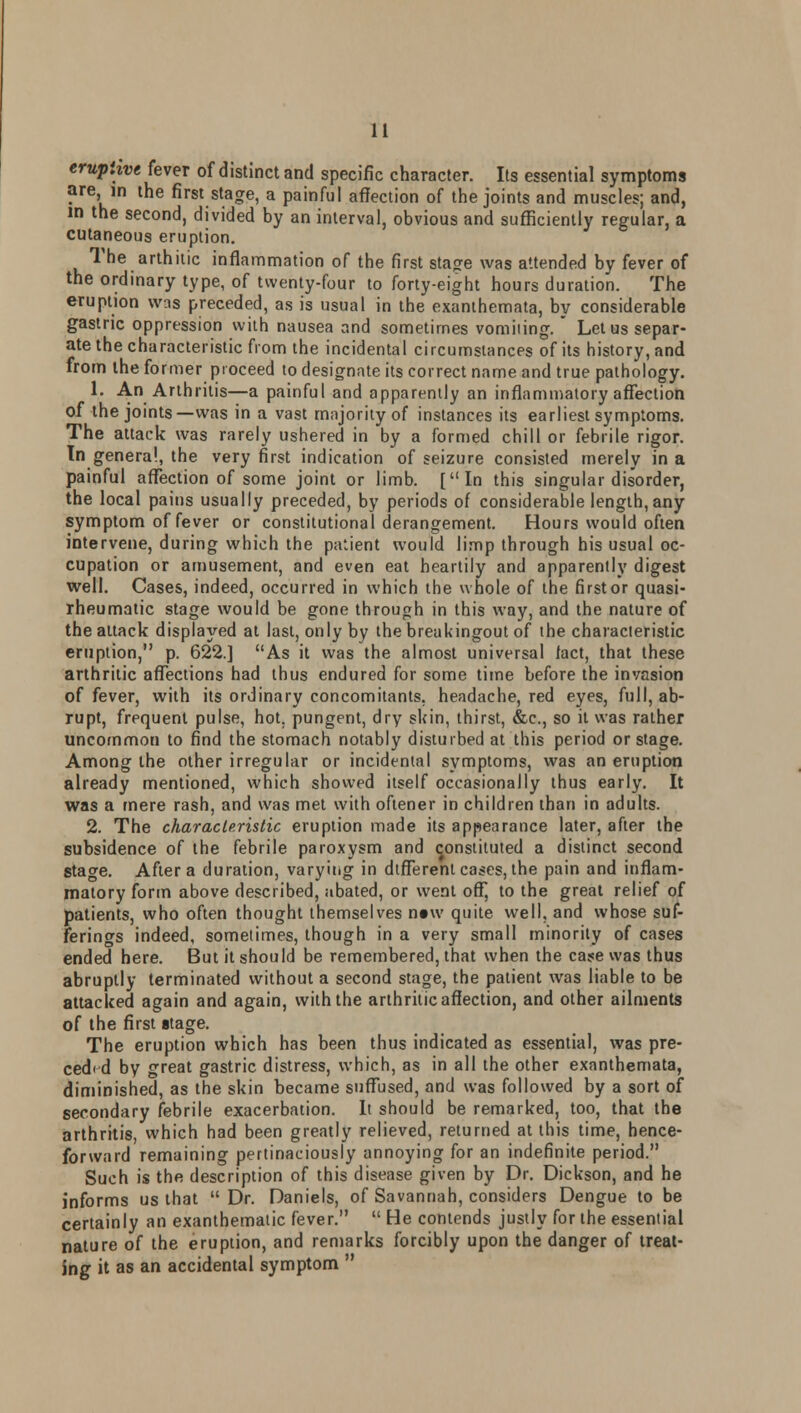 eruptive fever of distinct and specific character. Its essential symptoms are, in the first stage, a painful affection of the joints and muscles; and, in the second, divided by an interval, obvious and sufficiently regular, a cutaneous eruption. The arthitic inflammation of the first stajre was attended by fever of the ordinary type, of twenty-four to forty-eight hours duration. The eruption was preceded, as is usual in the exanthemata, by considerable gastric oppression with nausea and sometimes vomiiing.  Let us separ- ate the characteristic from the incidental circumstances of its history, and from the former proceed to designate its correct name and true pathology. 1. An Arthritis—a painful and apparently an inflammatory affection of the joints—was in a vast majority of instances its earliest symptoms. The attack was rarely ushered in by a formed chill or febrile rigor. In genera!, the very first indication of seizure consisted merely in a painful affection of some joint or limb. [In this singular disorder, the local pains usually preceded, by periods of considerable length,any symptom of fever or constitutional derangement. Hours would often intervene, during which the patient would limp through his usual oc- cupation or amusement, and even eat heartily and apparently digest well. Cases, indeed, occurred in which the whole of the firstor quasi- rheumatic stage would be gone through in this way, and the nature of the attack displayed at last, only by thebreakingout of the characteristic eruption, p. 622.] As it was the almost universal tact, that these arthritic affections had thus endured for some time before the invasion of fever, with its ordinary concomitants, headache, red eyes, full, ab- rupt, frequent pulse, hot. pungent, dry skin, thirst, &c, so it was rather uncommon to find the stomach notably disturbed at this period or stage. Among the other irregular or incidental symptoms, was an eruption already mentioned, which showed itself occasionally thus early. It was a mere rash, and was met with oftener in children than in adults. 2. The characteristic eruption made its appearance later, after the subsidence of the febrile paroxysm and constituted a distinct second stage. After a duration, varying in different cases, the pain and inflam- matory form above described, abated, or went off, to the great relief of patients, who often thought themselves ntw quite well, and whose suf- ferings indeed, sometimes, though in a very small minority of cases ended here. But it should be remembered, that when the case was thus abruptly terminated without a second stage, the patient was liable to be attacked again and again, with the arthritic affection, and other ailments of the first stage. The eruption which has been thus indicated as essential, was pre- ceded by great gastric distress, which, as in all the other exanthemata, diminished, as the skin became suffused, and was followed by a sort of secondary febrile exacerbation. It should be remarked, too, that the arthritis, which had been greatly relieved, returned at this time, hence- forward remaining pertinaciously annoying for an indefinite period. Such is the description of this disease given by Dr. Dickson, and he informs us that Dr. Daniels, of Savannah, considers Dengue to be certainly an exanthematic fever.  He contends justly for the essential nature of the eruption, and remarks forcibly upon the danger of treat- ing it as an accidental symptom 