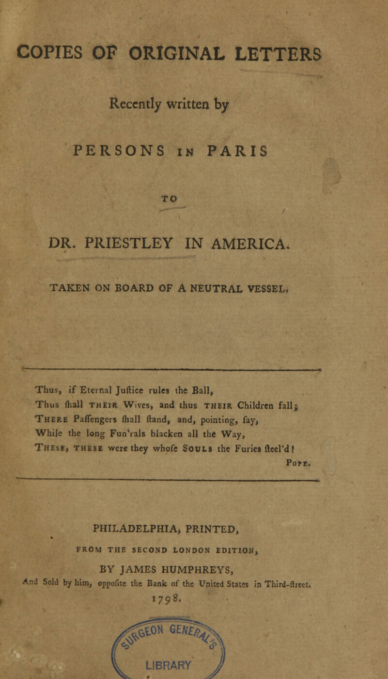 COPIES OF ORIGINAL LETTERS Recently written by PERSONS in PARIS TO DR. PRIESTLEY IN AMERICA. TAKEN ON BOARD OF A NEUTRAL VESSEL. Thus, if Eternal Juftice rules the Ball, Thus (hall their Wives, and thus their Children fallj THERE Paflengers (hall (land, and, pointing, fay, While the long Fun'ials blacken all the Way, These, these were they whofe Souls the Furies fteel'd.» Pope. PHILADELPHIA, PRINTED, FROM THE SECOND LONDON EDITION, BY JAMES HUMPHREYS, And Sold by him, oppoiite the Bank of the United States in Third-ftreet. I798.