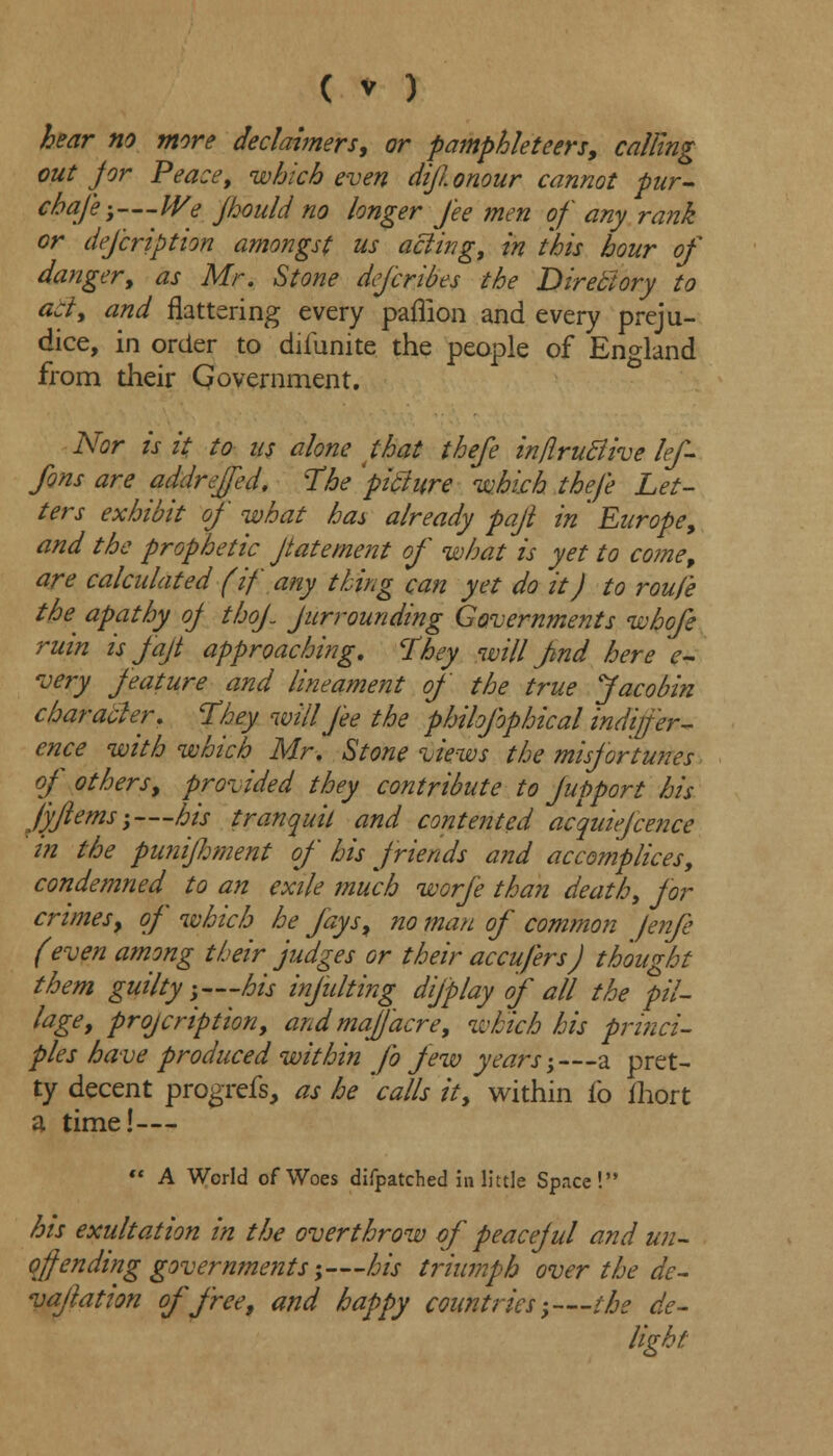 hear no more declaimers, or pamphleteers, calling out for Peace, which even dijionour cannot pur- chafe;—We jhould no longer fee men of any rank or defcrip Hon amongst us acting, in this hour of danger, as Mr. Stone defcribes the Directory to act, and flattering every paflion and every preju- dice, in order to diiunite the people of England from their Qovernment. Nor is it to us alone that thefe in/iruclive lef- fons are addrejfed, The 'pitlure -which thefe Let- ters exhibit of' what has already pajl in ' Europe, and the prophetic Jtatement of what is yet to co?ne9 are calculated (if any thing can yet do it) to roufe the^ apathy oj thof Jurrounding Governments whofe ruin is fajt approaching, They will fnd here e- very feature and lineament of the true Jacobin character. They will fee the philofophical indiffer- ence with which Mr. Stone views the misfortunes of others, provided they contribute to Jupport his fyflems;—his tranquil and contented acquiefcence in the punifiment of his friends and accomplices, condemned to an exile much worfe than death, for crimes, of which he fays, no man of common fenfe (even among their judges or their accufers) thought them guilty;—his injulting difplay of all the pil- lage, projcription, and maJJacre, which his princi- ples have produced within fo few years;—a pret- ty decent progrefs, as he 'calls it, within fo fhort a time!—  A World of Woes difpatched in little Space! his exultation in the overthrow of peaceful and un- qff ending governments;—his triumph over the de- vafation of free, and happy countries;—the de- light