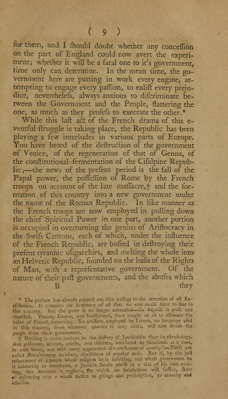 for them, and I fhould doubt whether any conceflion on the part of England could now avert the experi- ment; whether it will be a fatal one to it's government, time only can determine. In the mean time, the go- vernment here are putting in work every engine, at- tempting to engage every paffion, to enlift every preju- dice, neverthelefs, always anxious to difcriminate be- tween the Government and the People, flattering the one, as much as they profefs to execrate the other.* While this laft aft of the French drama of this e- ventful ftruggle is taking place, the Republic has been playing a few interludes in various parts of Europe. You have heard of the deftruction of the government of Venice, of the regeneration of that of Genoa, of the conftitutional fermentation of the Cifalpine Repub- lic;—the news of the prefent period is the fall of the Papal power, the poffefnon of Rome by the French troops on account of the late mafiacre,-}- and the for- mation of this country into a new government under the name of the Roman Republic. In like manner as the French troops are now employed in pulling down the chief Spiritual Power in one part, another portion is occupied in overturning the genius of Ariftocracy in the Swifs Cantons, each of which, under the influence of the French Republic, are bufied in deftroying their prefent tyrannic oligarchies, and melting the whole into an Helvetic Republic, founded on the bafisof the Plights of Man, with a reprefentative government. Of the nature of their pall governments, and the abufes which B they * The preface has already pointed out this paffage to the attention of all En- glifhmen. It contains the fumxnary of all that we ever could have to fear in this country. But the gam- is no longer concealed—the difguife is grofs and manifeft. Venice, Genoa, and SwhTeriand, have taught us all to eftimate the value of French fraternity. No artifices employed by France, no language ufed in this country, from whatever quarter it may com:, will now divide the people from their government. ; Nothing is more curious in the hiftory of Jacobinifm thin its phrafeology. Are prifqners, women, priefts, and children, butchered by thousands at a time, in cold blood, and with every aggravated circumftance* of pruedty ?—Theft are tailed Rci-o'muonary Incidents, ebullitions of popular zeal. But if, by the juffi refentment of a people whofe religion he is infulting, and whofe government ho is labouring to overthrow, a Jacobin ihould perifh in a riot of his own exci- t;„_ this b majfacrc, for which no fatisfacTion will fuffice, Ihort ,f delivering over * whole nation to pillage and profcription, to anarchy and atari