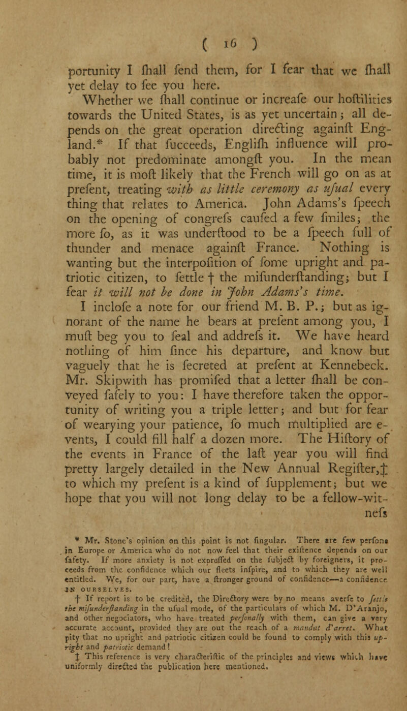 portunity I fhall fend them, for I fear that we fhall yet delay to fee you here. Whether we fhall continue or increafe our hoftilities towards the United States, is as yet uncertain; all de- pends on the great operation directing againfl Eng- land.* If that fucceeds, Englifh influence will pro- bably not predominate amongft you. In the mean time, it is mod likely that the French will go on as at prefent, treating with as little ceremony as ufual every thing that relates to America. John Adams's fpeech on the opening of congrefs caufed a few fmiles; the more fo, as it was underftood to be a fpeech full of thunder and menace againfh France. Nothing is wanting but the interpofition of fome upright and pa- triotic citizen, to fettle f the mifunderftanding; but I fear it will not be done in John Adams's time. I inclofe a note for our friend M. B. P.; but as ig- norant of the name he bears at prefent among you, I mud beg you to feal and addrefs it. We have heard nothing of him fmce his departure, and know but vaguely that he is fecreted at prefent at Kennebeck. Mr. Skipwith has promifed that a letter fhall be con- veyed fafely to you: I have therefore taken the oppor- tunity of writing you a triple letter; and but for fear of wearying your patience, fo much multiplied are e- vents, I could fill half a dozen more. The Hiftory of the events in France of the lad year you will find pretty largely detailed in the New Annual Regifter,j: to which my prefent is a kind of fupplement; but we hope that you will not long delay to be a fellow-wit- nefs * Mr. Stone's opinion on this point is not lingular. There are few perfoni in Europe or America who do not now feel that their exiftence depends on our fafety. If more anxiety is not exorefled on the fubjccl: by foreigners, it pro- ceeds from the confidence which our fleets infpirc, and to which they are well entitled. We, for our part, have a ftronger ground of confidence—a confidence IN OURSELVES. f If report is to be credited, the Directory were by no means averfe to fett.'t the mi] underfianding in the ufual mode, of the particulars of which M. D*Aranjo, and other negotiators, who have treated perfonally with them, can give a very accurate account, provided they are out the reach of a mandnt d^arret. What pity that no upright and patriotic citizen could be found to comply with this up- right and patriotic demand! % This reference is very chara&eriftic of the principles and views whUh li*vc uniformly directed the publication here mentioned.