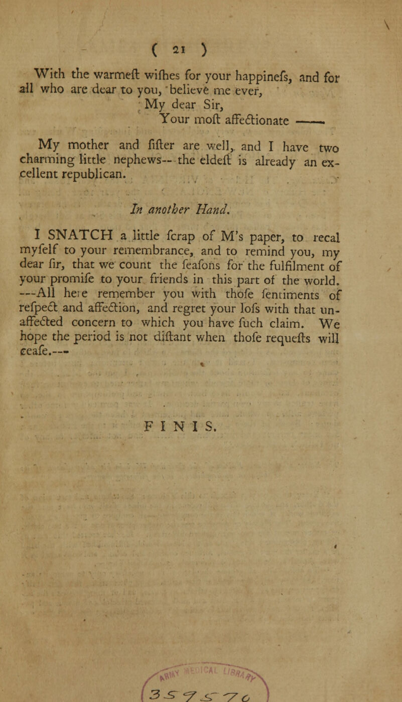 With the warmeft wifhes for your happinefs, and for all who are dear to you, believe me ever, My dear Sir, Your moft affectionate My mother and filler are well, and I have two charming little nephews— the eldeft is already an ex- cellent republican. In another Hand. I SNATCH a little fcrap of M's paper, to recal myfelf to your remembrance, and to remind you, my dear fir, that we count the feafons for the fulfilment of your promife to your friends in this part of the world. —All heie remember you with thofe fentiments of refpect and affection, and regret your lofs with that un- affected concern to which you have fuch claim. We hope the period is not diftant when thofe requefts will ceafe.— FINIS. 3^*7^-7o )