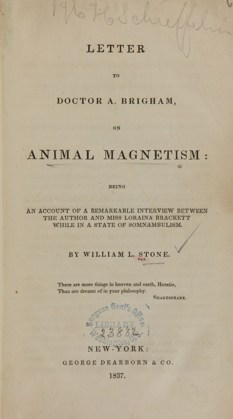 LETTER TO DOCTOR A. BRIGHAM, ON ANIMAL MAGNETISM : BEING AN ACCOUNT OF A REMARKABLE INTERVIEW BETWEEN THE AUTHOR AND MISS LORA1NA BRACKETT WHILE IN A STATE OF SOMNAMBULISM. BY WILLIAM L. STONE. w There are more things in heaven and earth, Horatio, Than are dreamt of in your philosophy. Shakespeare. *0 NEW-YORK: GEORGE DEARBORN & CO, 1837.