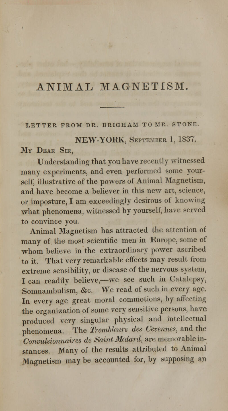 ANIMAL MAGNETISM. LETTER FROM DR. BRIGHAM TO MR. STONE. NEW-YORK, September 1, 1837. My Dear Sir, Understanding that you have recently witnessed many experiments, and even performed some your- self, illustrative of the powers of Animal Magnetism, and have become a believer in this new art, science, or imposture, I am exceedingly desirous of knowing what phenomena, witnessed by yourself, have served to convince you. Animal Magnetism has attracted the attention of many of the most scientific men in Europe, some of whom believe in the extraordinary power ascribed to it. That very remarkable effects may result from extreme sensibility, or disease of the nervous system, I can readily believe,—we see such in Catalepsy, Somnambulism, &c. We read of such in every age. In every age great moral commotions, by affecting the organization of some very sensitive persons, have produced very singular physical and intellectual phenomena. The Trembleurs des Cevennes, and the Convulsionnaires de Saint Midard, are memorable in- stances. Many of the results attributed to Animal Magnetism may be accounted for, by supposing an