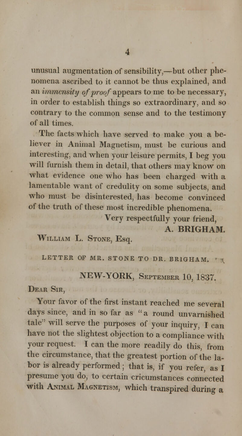 unusual augmentation of sensibility,—but other phe- nomena ascribed to it cannot be thus explained, and an immensity of proof appears to me to be necessary, in order to establish things so extraordinary, and so contrary to the common sense and to the testimony of all times. The facts which have served to make you a be- liever in Animal Magnetism, must be curious and interesting, and when your leisure permits, I beg you will furnish them in detail, that others may know on what evidence one who has been charged with a lamentable want of credulity on some subjects, and who must be disinterested, has become convinced of the truth of these most incredible phenomena. Very respectfully your friend, A. BRIGHAM. William L. Stone, Esq. LETTER OP MR. STONE TO DR. BRIGHAM. NEW-YORK, September 10, 1837. Dear Sir, Your favor of the first instant reached me several days since, and in so far as  a round unvarnished tale will serve the purposes of your inquiry, I can have not the slightest objection to a compliance with your request. I can the more readily do this, from the circumstance, that the greatest portion of the la- bor is already performed; that is, if you refer, as I presume you do, to certain cricumstances connected with Animal Magnetism, which transpired during a