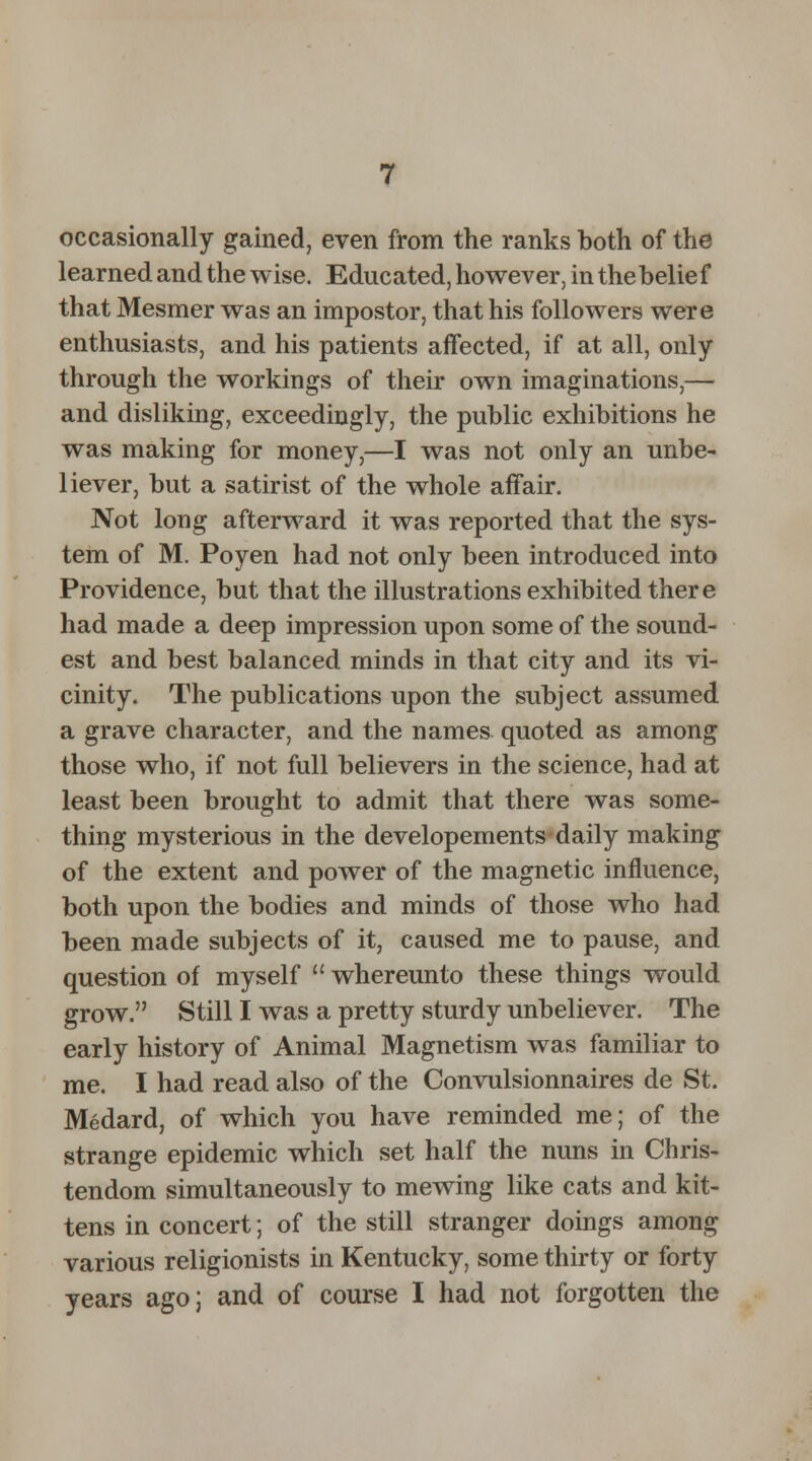 occasionally gained, even from the ranks both of the learned and the wise. Educated, however, in thebelief that Mesmer was an impostor, that his followers were enthusiasts, and his patients affected, if at all, only through the workings of their own imaginations,— and disliking, exceedingly, the public exhibitions he was making for money,—I was not only an unbe- liever, but a satirist of the whole affair. Not long afterward it was reported that the sys- tem of M. Poyen had not only been introduced into Providence, but that the illustrations exhibited there had made a deep impression upon some of the sound- est and best balanced minds in that city and its vi- cinity. The publications upon the subject assumed a grave character, and the names quoted as among those who, if not full believers in the science, had at least been brought to admit that there was some- thing mysterious in the developements daily making of the extent and power of the magnetic influence, both upon the bodies and minds of those who had been made subjects of it, caused me to pause, and question of myself  whereunto these things would grow. Still I was a pretty sturdy unbeliever. The early history of Animal Magnetism was familiar to me. I had read also of the Convulsionnaires de St. Medard, of which you have reminded me; of the strange epidemic which set half the nuns in Chris- tendom simultaneously to mewing like cats and kit- tens in concert; of the still stranger doings among various religionists in Kentucky, some thirty or forty years ago; and of course I had not forgotten the