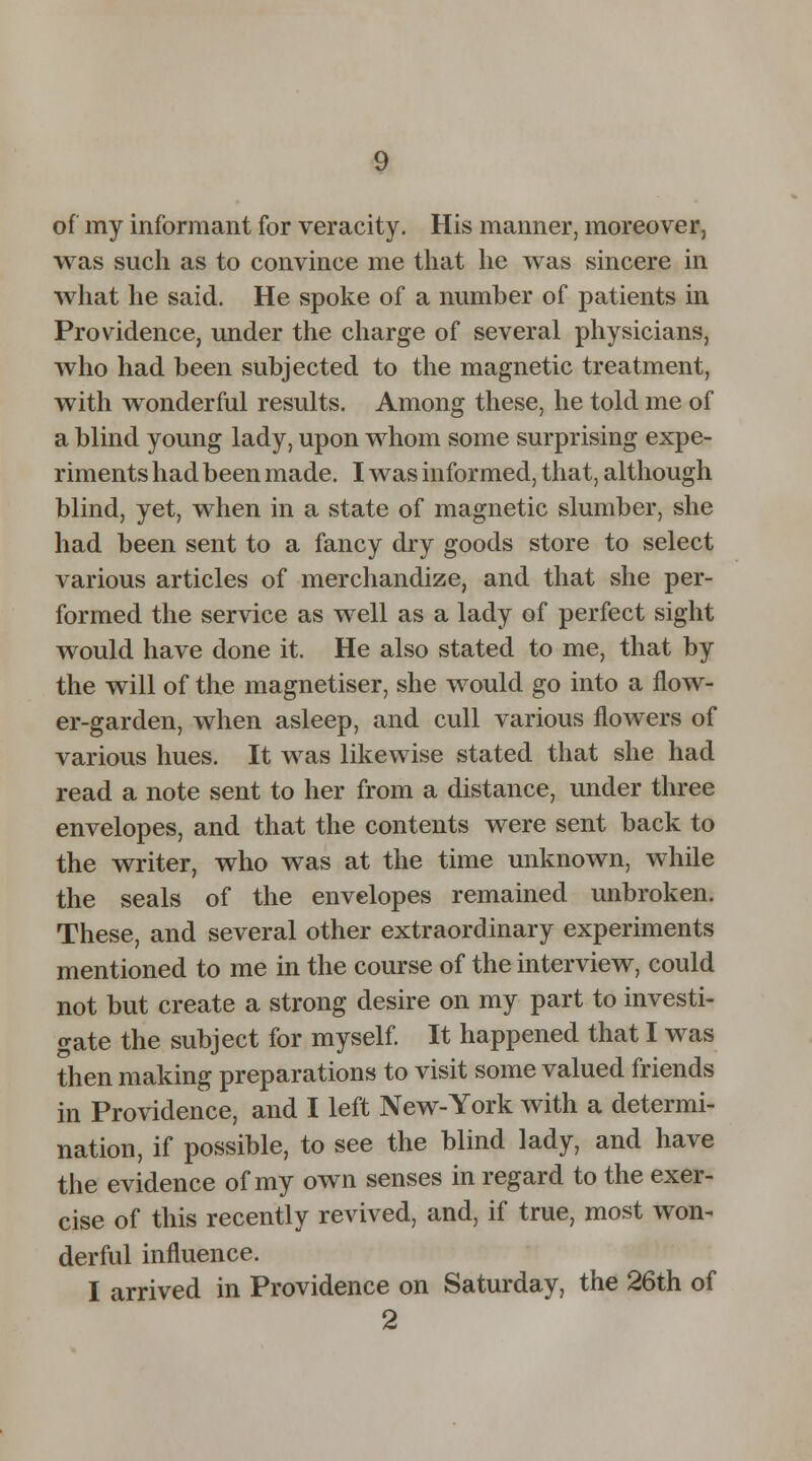 of my informant for veracity. His manner, moreover, was such as to convince me that he was sincere in what he said. He spoke of a number of patients in Providence, under the charge of several physicians, who had been subjected to the magnetic treatment, with wonderful results. Among these, he told me of a blind young lady, upon whom some surprising expe- riments had been made. I was informed, that, although blind, yet, when in a state of magnetic slumber, she had been sent to a fancy dry goods store to select various articles of merchandize, and that she per- formed the service as well as a lady of perfect sight would have done it. He also stated to me, that by the will of the magnetiser, she would go into a flow- er-garden, when asleep, and cull various flowers of various hues. It was likewise stated that she had read a note sent to her from a distance, under three envelopes, and that the contents were sent back to the writer, who was at the time unknown, while the seals of the envelopes remained unbroken. These, and several other extraordinary experiments mentioned to me in the course of the interview, could not but create a strong desire on my part to investi- gate the subject for myself. It happened that I was then making preparations to visit some valued friends in Providence, and I left New-York with a determi- nation, if possible, to see the blind lady, and have the evidence of my own senses in regard to the exer- cise of this recently revived, and, if true, most won- derful influence. I arrived in Providence on Saturday, the 26th of 2