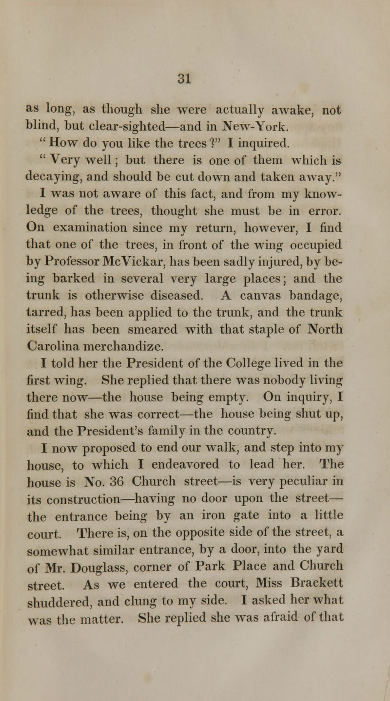 as long, as though she were actually awake, not blind, but clear-sighted—and in New-York. How do you like the trees V1 I inquired. Very well; but there is one of them which is decaying, and should be cut down and taken away. I was not aware of this fact, and from my know- ledge of the trees, thought she must be in error. On examination since my return, however, I find that one of the trees, in front of the wing occupied by Professor McVickar, has been sadly injured, by be- ing barked in several very large places; and the trunk is otherwise diseased. A canvas bandage, tarred, has been applied to the trunk, and the trunk itself has been smeared with that staple of North Carolina merchandize. I told her the President of the College lived in the first wing. She replied that there was nobody living there now—the house being empty. On inquiry, I find that she was correct—the house being shut up, and the President's family in the country. I now proposed to end our walk, and step into my house, to which I endeavored to lead her. The house is No. 36 Church street—is very peculiar in its construction—having no door upon the street— the entrance being by an iron gate into a little court. There is, on the opposite side of the street, a somewhat similar entrance, by a door, into the yard of Mr. Douglass, corner of Park Place and Church street. As we entered the court, Miss Brackett shuddered, and clung to my side. I asked her what was the matter. She replied she was afraid of that