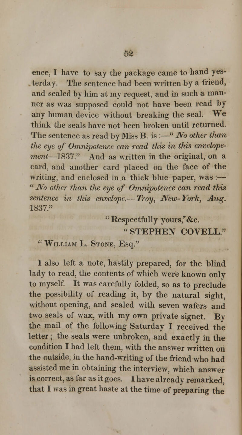 ence, I have to say the package came to hand yes- terday. The sentence had been written by a friend, and sealed by him at my request, and in such a man- ner as was supposed could not have been read by any human device without breaking the seal. We think the seals have not been broken until returned. The sentence as read by Miss B. is :— No other than the eye of Omnipotence can read this in this envelope- ment—1837. And as written in the original, on a card, and another card placed on the face of the writing, and enclosed in a thick blue paper, was :—  JVo other than the eye of Omnipotence can read this sentence in this envelope.—Troy, JVeiv-York, Aug. 1837.  Respectfully yours,r&c. STEPHEN COVELL.  William L. Stone, Esq. I also left a note, hastily prepared, for the blind lady to read, the contents of which were known only to myself. It was carefully folded, so as to preclude the possibility of reading it, by the natural sight, without opening, and sealed with seven wafers and two seals of wax, with my own private signet. By the mail of the following Saturday I received the letter; the seals were unbroken, and exactly in the condition I had left them, with the answer written on the outside, in the hand-writing of the friend who had assisted me in obtaining the interview, which answer is correct, as far as it goes. I have already remarked, that I was in great haste at the time of preparing the