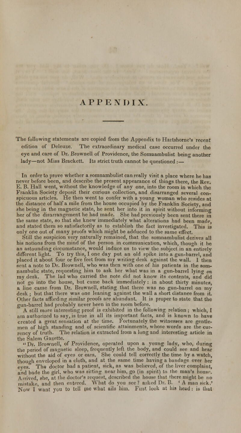 APPENDIX The following statements are copied from the Appendix to Hartshorne's recent edition of Deleuze. The extraordinary medical case occurred under the eye and care of Dr. Brovvnell of Providence, the Somnambulist being another lady—not Miss Brackett. Its strict truth cannot be questioned :— In order to prove whether a somnambulist can really visit a place where he has never before been, and describe the present appearance of things there, the Rev. E. B. Hall went, without the knowledge of any one, into the room in which the Franklin Society deposit their curious collection, and disarranged several con- spicuous articles. He then went to confer with a young woman who resides at the distance of half a mile from the house occupied by the Franklin Society, and she being in the magnetic state, he sent her into it in spirit without informing her of the disarrangement he had made. She had previously been sent there in the same state, so that she knew immediately what alterations had been made, and stated them so satisfactorily as to establish the fact investigated. This is only one out of many proofs which might be adduced to the same effect. Still the suspicion very naturally remained, that the somnambulist derives all his notions from the mind of the person in communication, which, though it be an astounding circumstance, would induce us to view the subject in an entirely different light. To try this, I one day put an old spike into a gun-barrel, and placed it about four or five feet from my writing desk against the wall. I then sent a note to Dr. Brownell, who was then with one of his patients in the som- nambulic state, requesting him to ask her what was in a gun-barrel lyincr on my desk. The lad who carried the note did not know its contents, and did not go into the house, but came back immediately : in about thirty minutes, a line came from Dr. Brownell, stating that there was no gun-barrel on my desk ; but that there was one leaning against the wall a short distance from it. Other facts affording similar proofs are abundant. It is proper to state that the gun-barrel had probably never been in the room before. A still more interesting proof is exhibited in the following relation ; which, I am authorized to say, is true in all its important facts, and is known to have created a great sensation at the time. Fortunately the witnesses are gentle- men of high standing and of scientific attainments, whose words are the cur- rency of truth. The relation is extracted from a long and interesting article in the Salem Gazette. Dr. Brownell, of Providence, operated upon a young lady, who, during the period of magnetic sleep, frequently left the body, and could see and hear without the aid of eyes or ears. She could tell correctly the time by a watch, though enveloped in a cloth, and at the same time having a bandage over her eyesf The doctor had a patient, sick, as was believed, of the liver complaint, and bade the girl, who was silting near him, go (in spirit) to the man's housr. Arrived she, at the doctor's request, described the house that there might be no mistake, and then entered. What do you see? asked Dr. B. ' A man sick.' Now I want you to tell me what ails him. First look at his head : is that