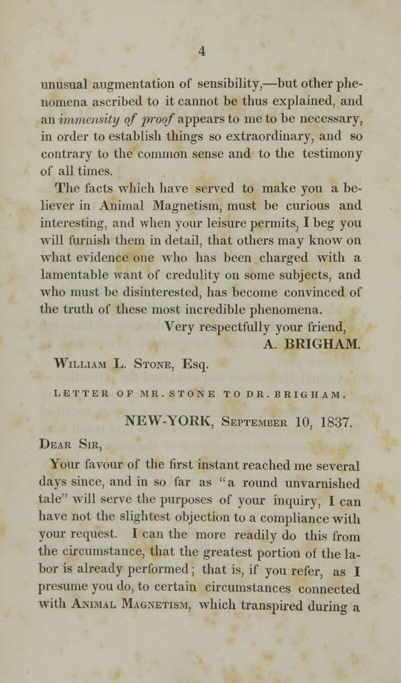 unusual augmentation of sensibility,—but other phe- nomena ascribed to it cannot be thus explained, and an immensity of proof appears to me to be necessary, in order to establish things so extraordinary, and so contrary to the common sense and to the testimony of all times. The facts which have served to make you a be- liever in Animal Magnetism, must be curious and interesting, and when your leisure permits, I beg you will furnish them in detail, that others may know on what evidence one who has been charged with a lamentable want of credulity on some subjects, and who must be disinterested, has become convinced of the truth of these most incredible phenomena. Very respectfully your friend, A. BRIGHAM. William L. Stone, Esq. LETTER OF MR. STONE TO DR. BRIGHAM. NEW-YORK, September 10, 1837. Dear Sir, Your favour of the first instant reached me several days since, and in so far as  a round unvarnished tale will serve the purposes of your inquiry, I can have not the slightest objection to a compliance with your request. I can the more readily do this from the circumstance, that the greatest portion of the la- bor is already performed; that is, if you refer, as I presume you do, to certain circumstances connected with Animal Magnetism, which transpired during a