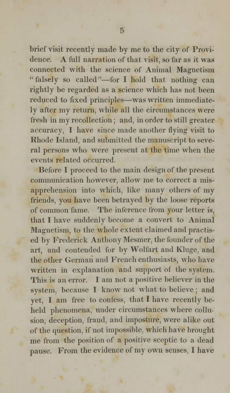 brief visit recently made by me to the city of Provi- dence. A full narration of that visit, so far as it was connected with the science of Animal Magnetism falsely so called—for I hold that nothing can rightly be regarded as a science which has not been reduced to fixed principles—was written immediate- ly after my return, while all the circumstances were fresh in my recollection; and, in order to still greater accuracy, I have since made another flying visit to Rhode Island, and submitted the manuscript to seve- ral persons who were present at the time when the events related occurred. Before I proceed to the main design of the present communication however, allow me to correct a mis- apprehension into which, like many others of my friends, you have been betrayed by the loose reports of common fame. The inference from your letter is, that I have suddenly become a convert to Animal Magnetism, to the whole extent claimed and practis- ed by Frederick Anthony Mesmer, the founder of the art, and contended for by Wolfart and Kluge, and the other German and French enthusiasts, who have written in explanation and support of the system. This is an error. I am not a positive believer in the system, because I know not what to believe; and yet, I am free to confess, that I have recently be- held phenomena, under circumstances where collu- sion, deception, fraud, and imposture, were alike out of the question, if not impossible, which have brought me from the position of a positive sceptic to a dead pause. From the evidence of my own senses, I have