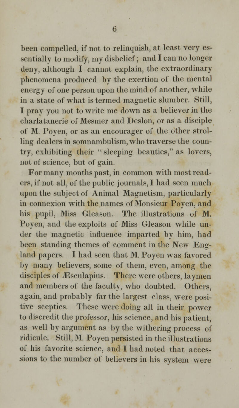 been compelled, if not to relinquish, at least very es- sentially to modify, my disbelief; and I can no longer deny, although I cannot explain, the extraordinary phenomena produced by the exertion of the mental energy of one person upon the mind of another, while in a state of what is termed magnetic slumber. Still, I pray you not to write me down as a believer in the charlatanerie of Mesmer and Deslon, or as a disciple of M. Poyen, or as an encourager of the other strol- ling dealers in somnambulism, who traverse the coun- try, exhibiting their  sleeping beauties, as lovers, not of science, but of gain. For many months past, in common with most read- ers, if not all, of the public journals, I had seen much upon the subject of Animal Magnetism, particularly in connexion with the names of Monsieur Poyen, and his pupil, Miss Gleason. The illustrations of M. Poyen, and the exploits of Miss Gleason wiiile un- der the magnetic influence imparted by him, had been standing themes of comment in the New Eng- land papers. I had seen that M. Poyen was favored by many believers, some of them, even, among the disciples of iEsculapius. There were others, laymen and members of the faculty, who doubted. Others, again, and probably far the largest class, were posi- tive sceptics. These were doing all in their power to discredit the professor, his science, and his patient, as well by argument as by the withering process of ridicule. Still, M. Poyen persisted in the illustrations of his favorite science, and I had noted that acces- sions to the number of believers in his svstem were