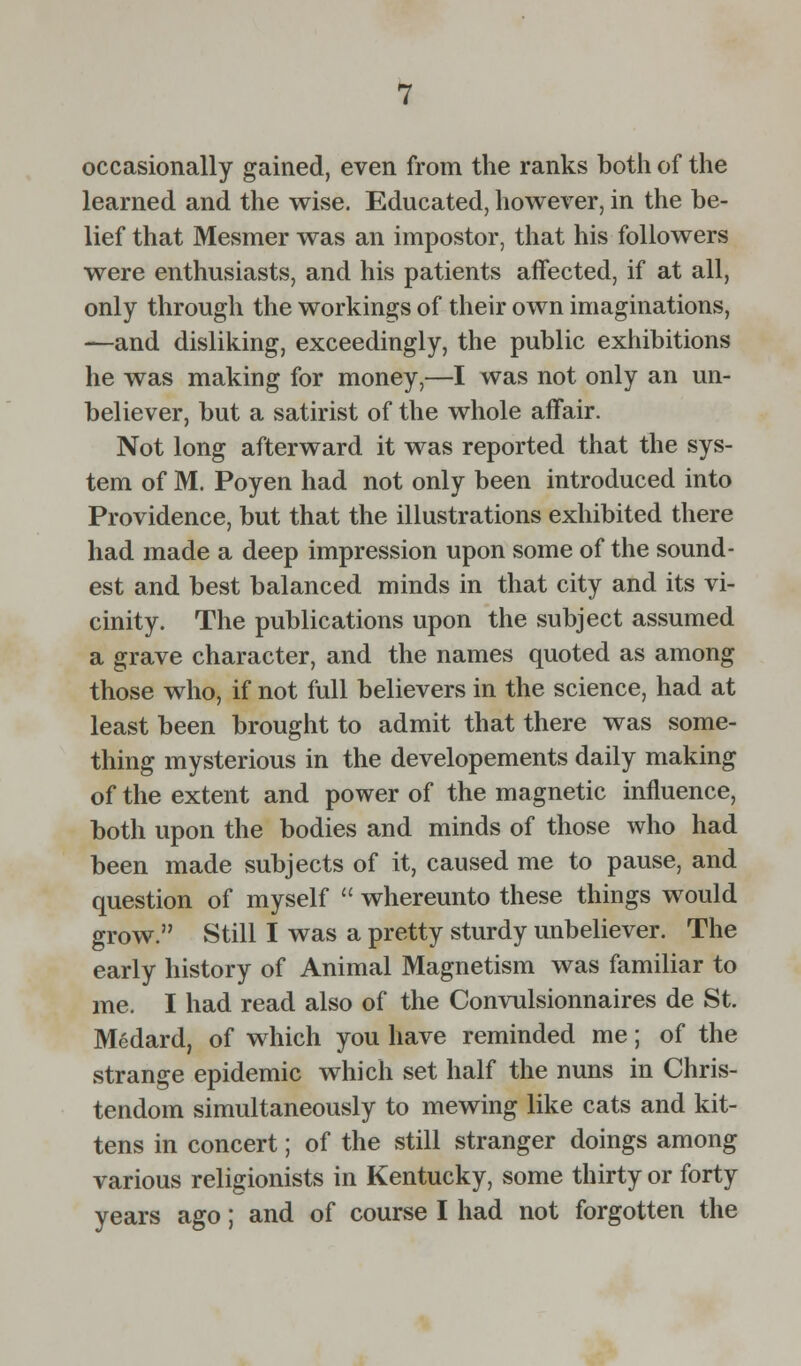 occasionally gained, even from the ranks both of the learned and the wise. Educated, however, in the be- lief that Mesmer was an impostor, that his followers were enthusiasts, and his patients affected, if at all, only through the workings of their own imaginations, —and disliking, exceedingly, the public exhibitions he was making for money,—I was not only an un- believer, but a satirist of the whole affair. Not long afterward it was reported that the sys- tem of M. Poyen had not only been introduced into Providence, but that the illustrations exhibited there had made a deep impression upon some of the sound- est and best balanced minds in that city and its vi- cinity. The publications upon the subject assumed a grave character, and the names quoted as among those who, if not full believers in the science, had at least been brought to admit that there was some- thing mysterious in the developements daily making of the extent and power of the magnetic influence, both upon the bodies and minds of those who had been made subjects of it, caused me to pause, and question of myself  whereunto these things would grow. Still I was a pretty sturdy unbeliever. The early history of Animal Magnetism was familiar to me. I had read also of the Convulsionnaires de St. Mcdard, of which you have reminded me; of the strange epidemic which set half the nuns in Chris- tendom simultaneously to mewing like cats and kit- tens in concert; of the still stranger doings among various religionists in Kentucky, some thirty or forty years ago; and of course I had not forgotten the