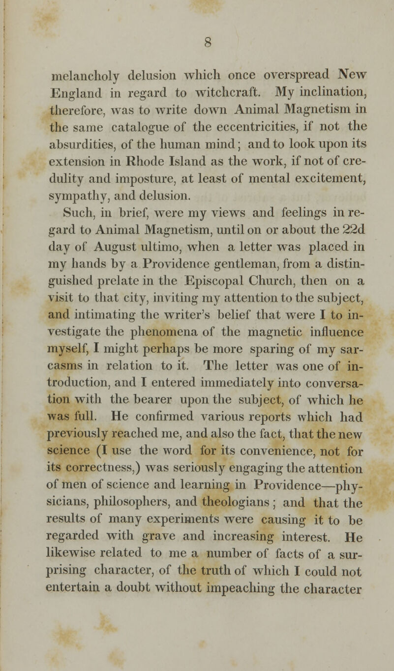 melancholy delusion which once overspread New England in regard to witchcraft. My inclination, therefore, was to write down Animal Magnetism in the same catalogue of the eccentricities, if not the absurdities, of the human mind; and to look upon its extension in Rhode Island as the work, if not of cre- dulity and imposture, at least of mental excitement, sympathy, and delusion. Such, in brief, were my views and feelings in re- gard to Animal Magnetism, until on or about the 22d day of August ultimo, when a letter was placed in my hands by a Providence gentleman, from a distin- guished prelate in the Episcopal Church, then on a visit to that city, inviting my attention to the subject, and intimating the writer's belief that were I to in- vestigate the phenomena of the magnetic influence myself, I might perhaps be more sparing of my sar- casms in relation to it. The letter was one of in- troduction, and I entered immediately into conversa- tion with the bearer upon the subject, of which he was full. He confirmed various reports which had previously reached me, and also the fact, that the new science (I use the word for its convenience, not for its correctness,) was seriously engaging the attention of men of science and learning in Providence—phy- sicians, philosophers, and theologians ; and that the results of many experiments were causing it to be regarded with grave and increasing interest. He likewise related to me a number of facts of a sur- prising character, of the truth of which I could not entertain a doubt without impeaching the character