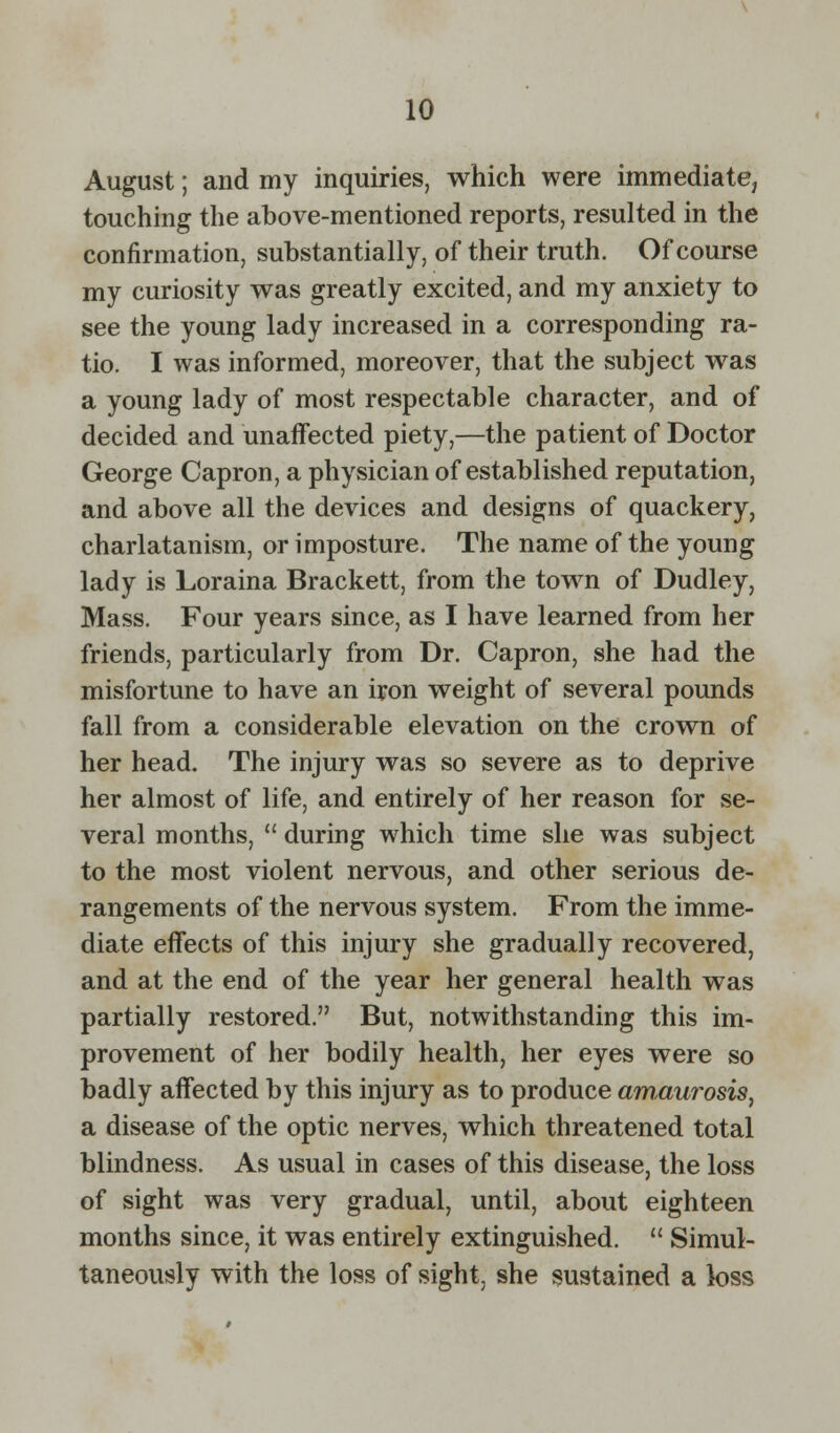 August; and my inquiries, which were immediate, touching the above-mentioned reports, resulted in the confirmation, substantially, of their truth. Of course my curiosity was greatly excited, and my anxiety to see the young lady increased in a corresponding ra- tio. I was informed, moreover, that the subject was a young lady of most respectable character, and of decided and unaffected piety,—the patient of Doctor George Capron, a physician of established reputation, and above all the devices and designs of quackery, charlatanism, or imposture. The name of the young lady is Loraina Brackett, from the town of Dudley, Mass. Four years since, as I have learned from her friends, particularly from Dr. Capron, she had the misfortune to have an iron weight of several pounds fall from a considerable elevation on the crown of her head. The injury was so severe as to deprive her almost of life, and entirely of her reason for se- veral months,  during which time she was subject to the most violent nervous, and other serious de- rangements of the nervous system. From the imme- diate effects of this injury she gradually recovered, and at the end of the year her general health was partially restored. But, notwithstanding this im- provement of her bodily health, her eyes were so badly affected by this injury as to produce amaurosis, a disease of the optic nerves, which threatened total blindness. As usual in cases of this disease, the loss of sight was very gradual, until, about eighteen months since, it was entirely extinguished.  Simul- taneously with the loss of sight, she sustained a loss