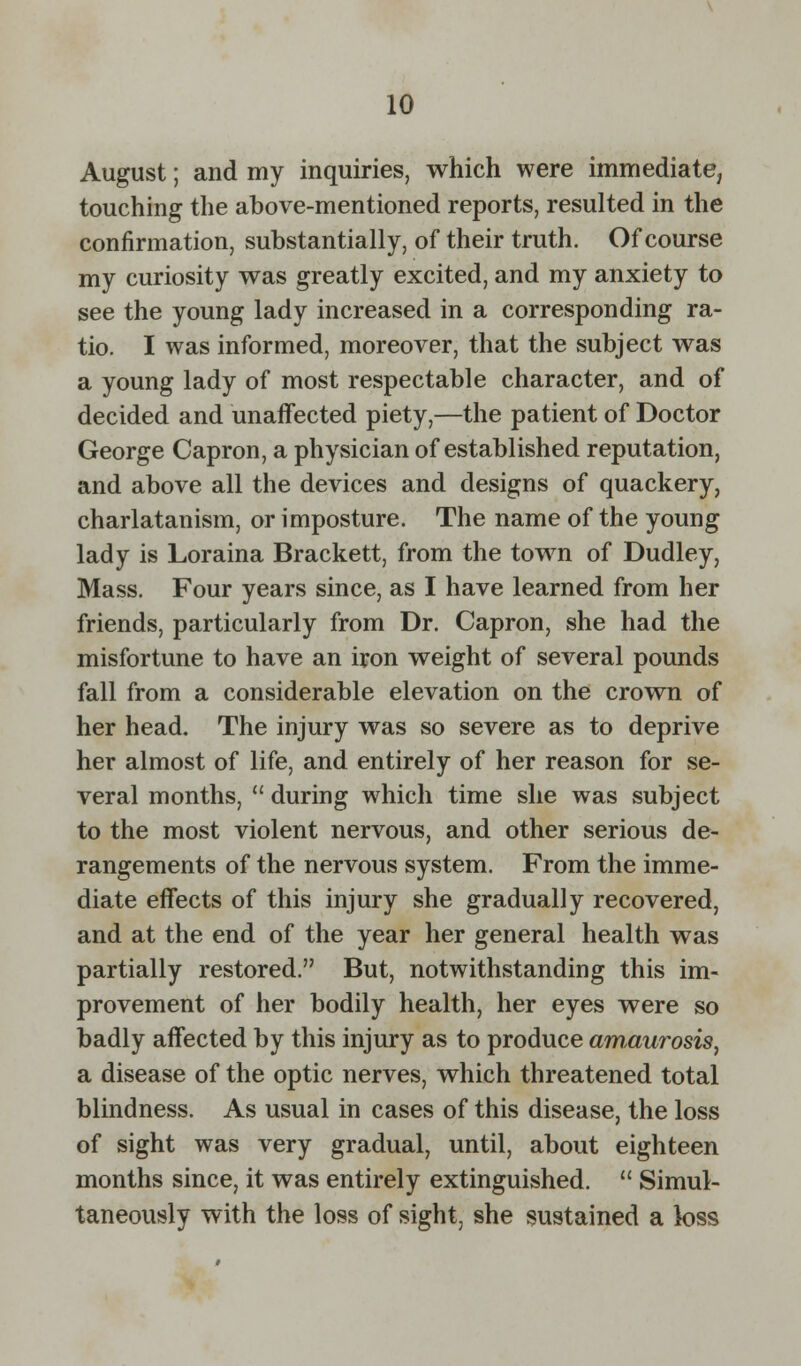 August; and my inquiries, which were immediate, touching the above-mentioned reports, resulted in the confirmation, substantially, of their truth. Of course my curiosity was greatly excited, and my anxiety to see the young lady increased in a corresponding ra- tio. I was informed, moreover, that the subject was a young lady of most respectable character, and of decided and unaffected piety,—the patient of Doctor George Capron, a physician of established reputation, and above all the devices and designs of quackery, charlatanism, or imposture. The name of the young lady is Loraina Brackett, from the town of Dudley, Mass. Four years since, as I have learned from her friends, particularly from Dr. Capron, she had the misfortune to have an iron weight of several pounds fall from a considerable elevation on the crown of her head. The injury was so severe as to deprive her almost of life, and entirely of her reason for se- veral months,  during which time she was subject to the most violent nervous, and other serious de- rangements of the nervous system. From the imme- diate effects of this injury she gradually recovered, and at the end of the year her general health was partially restored. But, notwithstanding this im- provement of her bodily health, her eyes were so badly affected by this injury as to produce amaurosis, a disease of the optic nerves, which threatened total blindness. As usual in cases of this disease, the loss of sight was very gradual, until, about eighteen months since, it was entirely extinguished.  Simul- taneously with the loss of sight, she sustained a loss