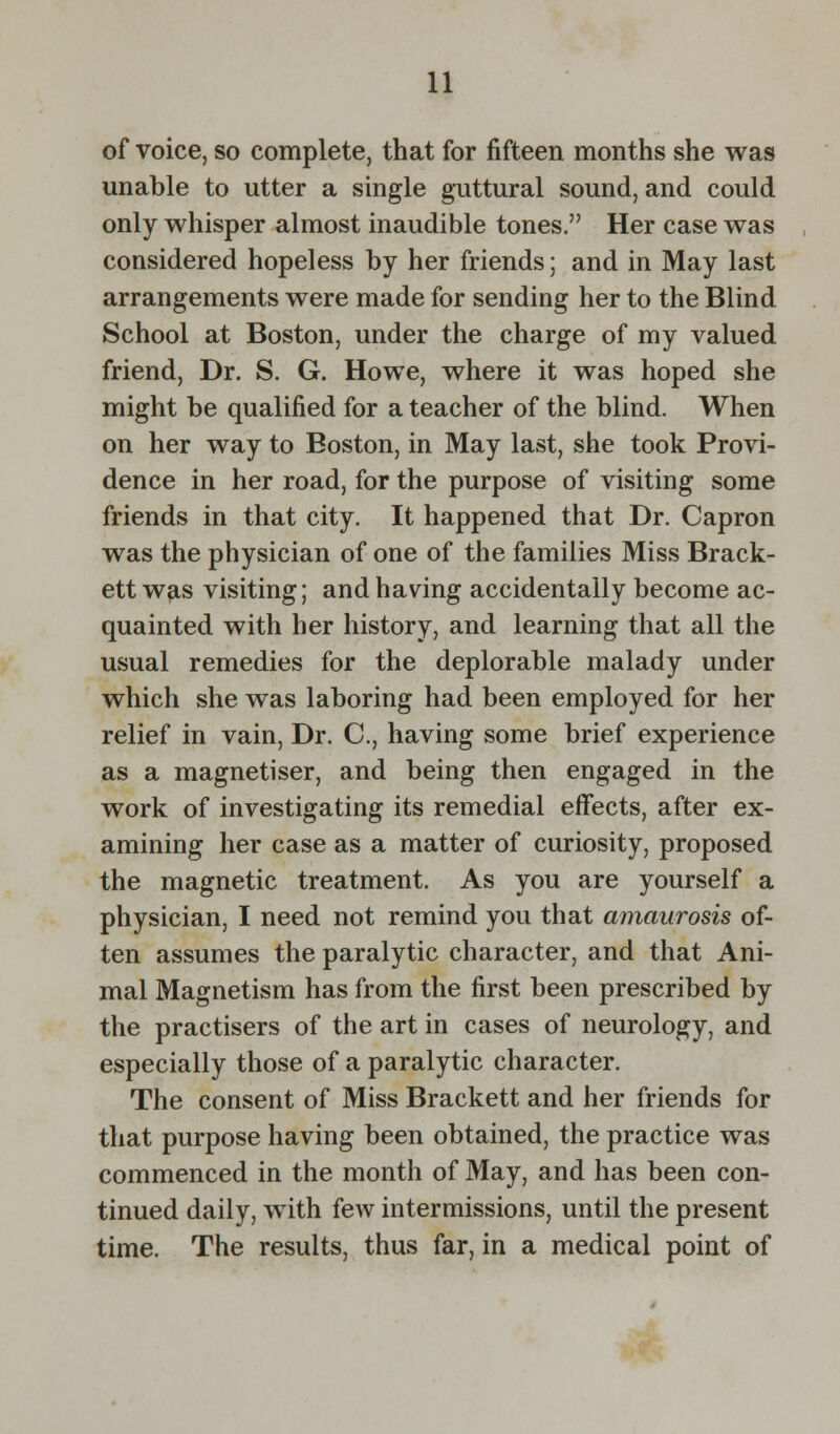 of voice, so complete, that for fifteen months she was unable to utter a single guttural sound, and could only whisper almost inaudible tones. Her case was considered hopeless by her friends; and in May last arrangements were made for sending her to the Blind School at Boston, under the charge of my valued friend, Dr. S. G. Howe, where it was hoped she might be qualified for a teacher of the blind. When on her way to Boston, in May last, she took Provi- dence in her road, for the purpose of visiting some friends in that city. It happened that Dr. Capron was the physician of one of the families Miss Brack- ett was visiting; and having accidentally become ac- quainted with her history, and learning that all the usual remedies for the deplorable malady under which she was laboring had been employed for her relief in vain, Dr. C, having some brief experience as a magnetiser, and being then engaged in the work of investigating its remedial effects, after ex- amining her case as a matter of curiosity, proposed the magnetic treatment. As you are yourself a physician, I need not remind you that amaurosis of- ten assumes the paralytic character, and that Ani- mal Magnetism has from the first been prescribed by the practisers of the art in cases of neurology, and especially those of a paralytic character. The consent of Miss Brackett and her friends for that purpose having been obtained, the practice was commenced in the month of May, and has been con- tinued daily, with few intermissions, until the present time. The results, thus far, in a medical point of