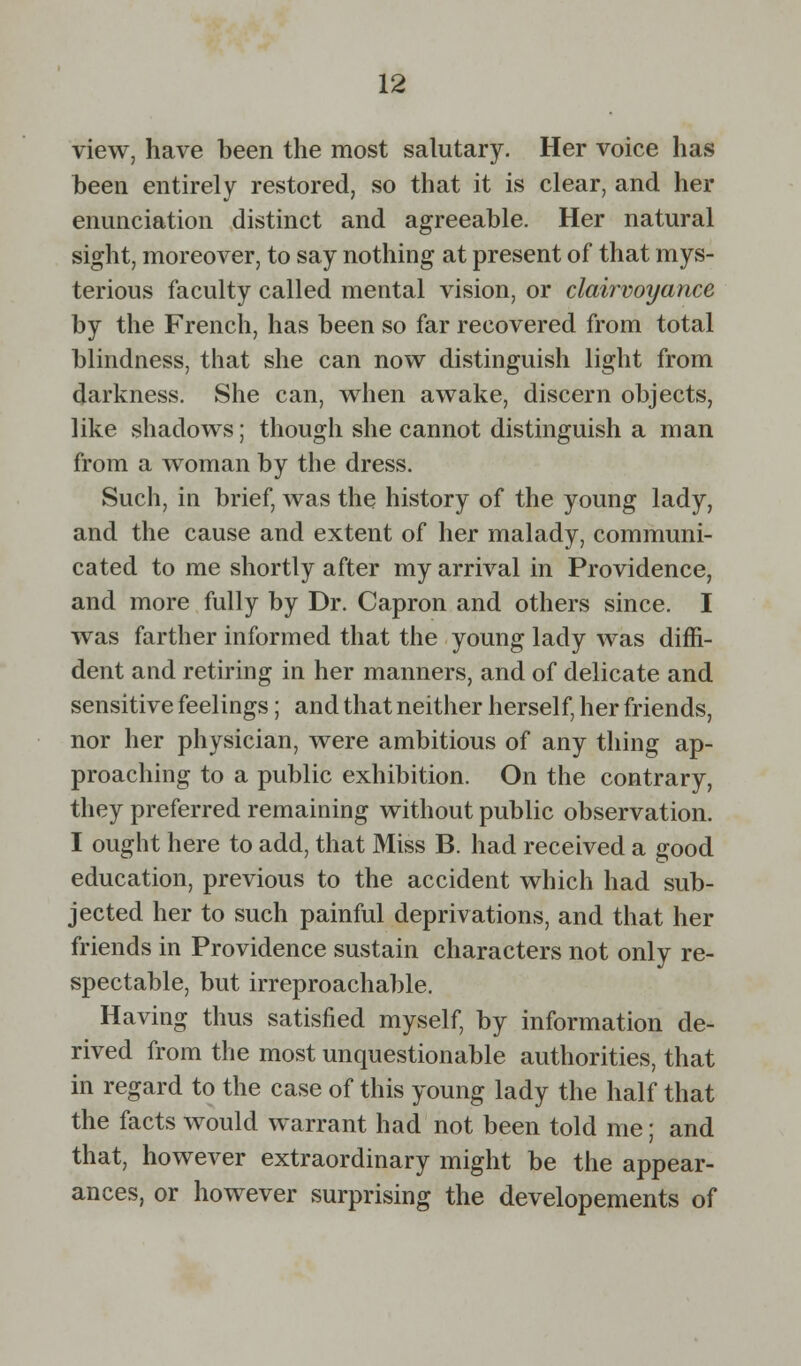 view, have been the most salutary. Her voice has been entirely restored, so that it is clear, and her enunciation distinct and agreeable. Her natural sight, moreover, to say nothing at present of that mys- terious faculty called mental vision, or clairvoyance by the French, has been so far recovered from total blindness, that she can now distinguish light from darkness. She can, when awake, discern objects, like shadows; though she cannot distinguish a man from a woman by the dress. Such, in brief, was the history of the young lady, and the cause and extent of her malady, communi- cated to me shortly after my arrival in Providence, and more fully by Dr. Capron and others since. I was farther informed that the young lady was diffi- dent and retiring in her manners, and of delicate and sensitive feelings; and that neither herself, her friends, nor her physician, were ambitious of any thing ap- proaching to a public exhibition. On the contrary, they preferred remaining without public observation. I ought here to add, that Miss B. had received a good education, previous to the accident which had sub- jected her to such painful deprivations, and that her friends in Providence sustain characters not only re- spectable, but irreproachable. Having thus satisfied myself, by information de- rived from the most unquestionable authorities, that in regard to the case of this young lady the half that the facts would warrant had not been told me; and that, however extraordinary might be the appear- ances, or however surprising the developements of