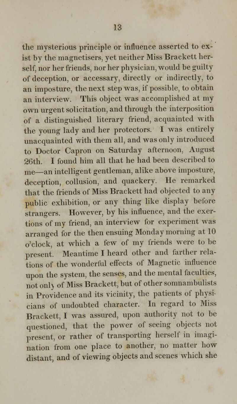 the mysterious principle or influence asserted to ex- ist by the magnetisers, yet neither Miss Brackett her- self, nor her friends, nor her physician, would be guilty of deception, or accessary, directly or indirectly, to an imposture, the next step was, if possible, to obtain an interview. This object was accomplished at my own urgent solicitation, and through the interposition of a distinguished literary friend, acquainted with the young lady and her protectors. I was entirely unacquainted with them all, and was only introduced to Doctor Capron on Saturday afternoon, August 26th. I found him all that he had been described to me—an intelligent gentleman, alike above imposture, deception, collusion, and quackery. He remarked that the friends of Miss Brackett had objected to any public exhibition, or any thing like display before strangers. However, by his influence, and the exer- tions of my friend, an interview for experiment was arranged for the then ensuing Monday morning at 10 o'clock, at which a few of my friends were to be present. Meantime I heard other and farther rela- tions of the wonderful effects of Magnetic influence upon the system, the senses, and the mental faculties, not onl> of Miss Brackett, but of other somnambulists in Providence and its vicinity, the patients of physi- cians of undoubted character. In regard to Miss Brackett, I was assured, upon authority not to be questioned, that the power of seeing objects not present, or rather of transporting herself in imagi- nation from one place to another, no matter how distant, and of viewing objects and scenes which she