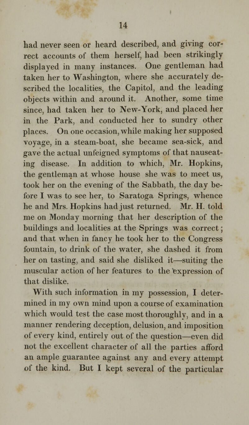 had never seen or heard described, and giving cor- rect accounts of them herself, had been strikingly displayed in many instances. One gentleman had taken her to Washington, where she accurately de- scribed the localities, the Capitol, and the leading objects within and around it. Another, some time since, had taken her to New-York, and placed her in the Park, and conducted her to sundry other places. On one occasion, while making her supposed voyage, in a steam-boat, she became sea-sick, and gave the actual unfeigned symptoms of that nauseat- ing disease. In addition to which, Mr. Hopkins, the gentleman at whose house she was to meet us, took her on the evening of the Sabbath, the day be- fore I was to see her, to Saratoga Springs, whence he and Mrs. Hopkins had just returned. Mr. H. told me on Monday morning that her description of the buildings and localities at the Springs was correct; and that when in fancy he took her to the Congress fountain, to drink of the water, she dashed it from her on tasting, and said she disliked it—suiting the muscular action of her features to the expression of that dislike. With such information in my possession, I deter- mined in my own mind upon a course of examination which would test the case most thoroughly, and in a manner rendering deception, delusion, and imposition of every kind, entirely out of the question—even did not the excellent character of all the parties afford an ample guarantee against any and every attempt of the kind. But I kept several of the particular