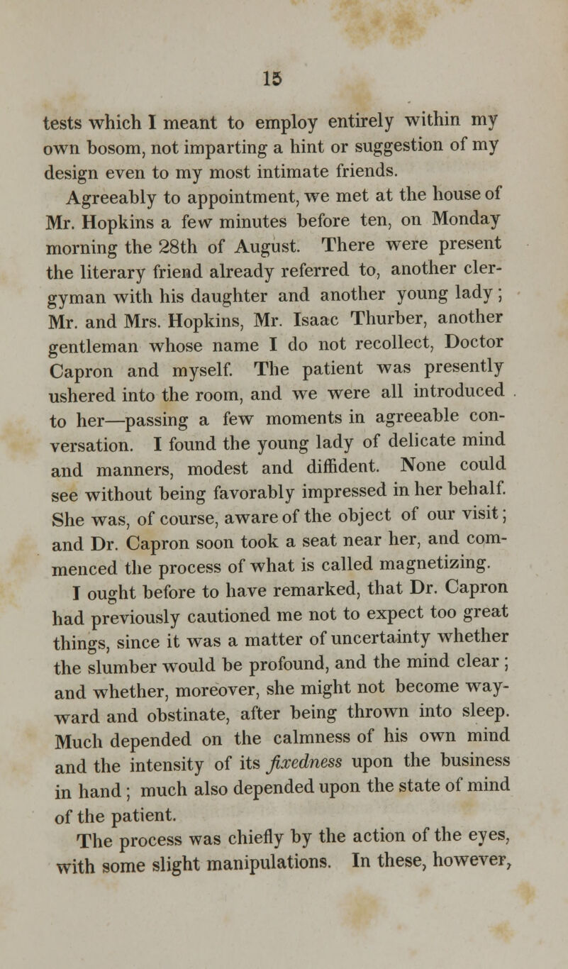 tests which I meant to employ entirely within my own bosom, not imparting a hint or suggestion of my design even to my most intimate friends. Agreeably to appointment, we met at the house of Mr. Hopkins a few minutes before ten, on Monday morning the 28th of August. There were present the literary friend already referred to, another cler- gyman with his daughter and another young lady ; Mr. and Mrs. Hopkins, Mr. Isaac Thurber, another gentleman whose name I do not recollect, Doctor Capron and myself. The patient was presently ushered into the room, and we were all introduced to her—passing a few moments in agreeable con- versation. I found the young lady of delicate mind and manners, modest and diffident. None could see without being favorably impressed in her behalf. She was, of course, aware of the object of our visit; and Dr. Capron soon took a seat near her, and com- menced the process of what is called magnetizing. I ought before to have remarked, that Dr. Capron had previously cautioned me not to expect too great things, since it was a matter of uncertainty whether the slumber would be profound, and the mind clear ; and whether, moreover, she might not become way- ward and obstinate, after being thrown into sleep. Much depended on the calmness of his own mind and the intensity of its fixedness upon the business in hand; much also depended upon the state of mind of the patient. The process was chiefly by the action of the eyes, with some slight manipulations. In these, however,