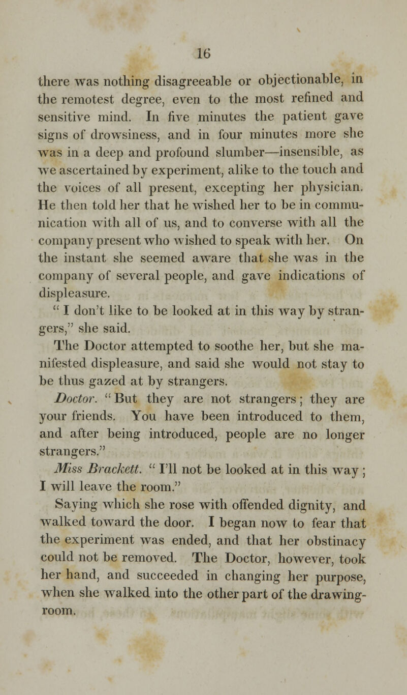 there was nothing disagreeable or objectionable, in the remotest degree, even to the most refined and sensitive mind. In five minutes the patient gave signs of drowsiness, and in four minutes more she was in a deep and profound slumber—insensible, as we ascertained by experiment, alike to the touch and the voices of all present, excepting her physician. He then told her that he wished her to be in commu- nication with all of us, and to converse with all the company present who wished to speak with her. On the instant she seemed aware that she was in the company of several people, and gave indications of displeasure.  I don't like to be looked at in this way by stran- gers, she said. The Doctor attempted to soothe her, but she ma- nifested displeasure, and said she would not stay to be thus gazed at by strangers. Doctor.  But they are not strangers; they are your friends. You have been introduced to them, and after being introduced, people are no longer strangers. Miss Brackett.  I'll not be looked at in this way ; I will leave the room. Saying which she rose with offended dignity, and walked toward the door. I began now to fear that the experiment was ended, and that her obstinacy could not be removed. The Doctor, however, took her hand, and succeeded in changing her purpose, when she walked into the other part of the drawing- room.