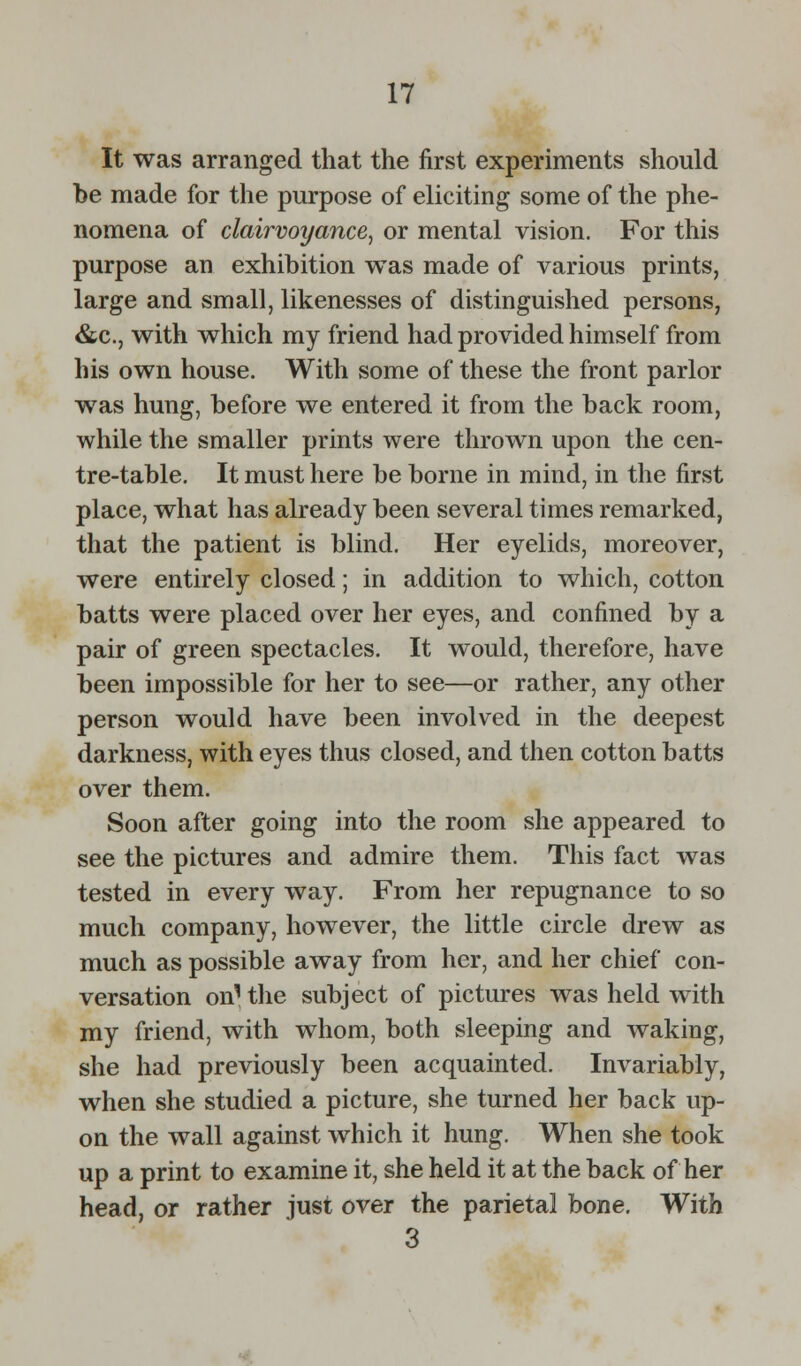 It was arranged that the first experiments should be made for the purpose of eliciting some of the phe- nomena of clairvoyance, or mental vision. For this purpose an exhibition was made of various prints, large and small, likenesses of distinguished persons, &c, with which my friend had provided himself from his own house. With some of these the front parlor was hung, before we entered it from the back room, while the smaller prints were thrown upon the cen- tre-table. It must here be borne in mind, in the first place, what has already been several times remarked, that the patient is blind. Her eyelids, moreover, were entirely closed; in addition to which, cotton batts were placed over her eyes, and confined by a pair of green spectacles. It would, therefore, have been impossible for her to see—or rather, any other person would have been involved in the deepest darkness, with eyes thus closed, and then cotton batts over them. Soon after going into the room she appeared to see the pictures and admire them. This fact was tested in every way. From her repugnance to so much company, however, the little circle drew as much as possible away from her, and her chief con- versation on1 the subject of pictures was held with my friend, with whom, both sleeping and waking, she had previously been acquainted. Invariably, when she studied a picture, she turned her back up- on the wall against which it hung. When she took up a print to examine it, she held it at the back of her head, or rather just over the parietal bone. With 3
