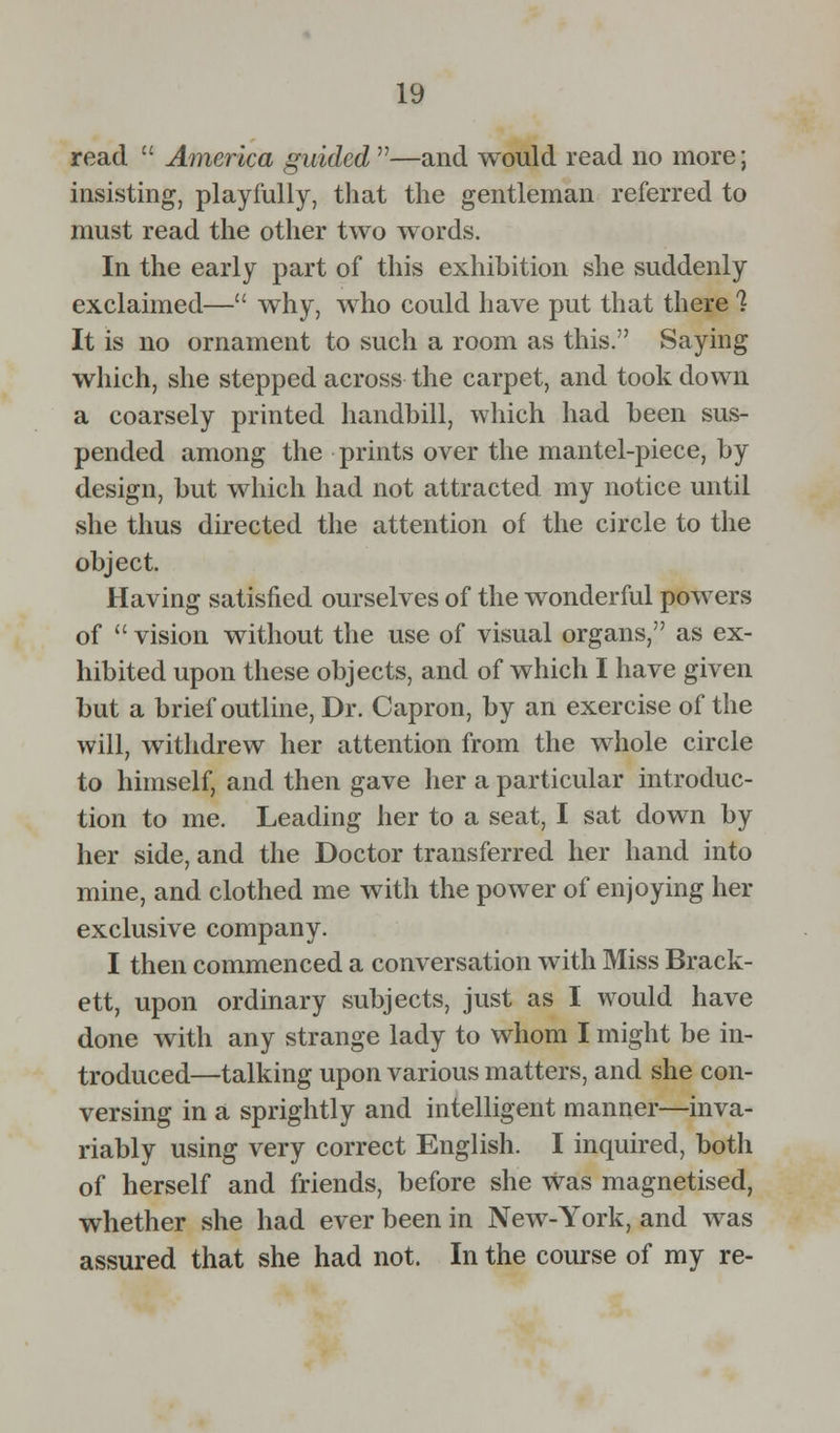 read  America guided —and would read no more; insisting, playfully, that the gentleman referred to must read the other two words. In the early part of this exhibition she suddenly exclaimed— why, who could have put that there 1 It is no ornament to such a room as this. Saying which, she stepped across the carpet, and took down a coarsely printed handbill, which had been sus- pended among the prints over the mantel-piece, by design, but which had not attracted my notice until she thus directed the attention of the circle to the object. Having satisfied ourselves of the wonderful powers of vision without the use of visual organs, as ex- hibited upon these objects, and of which I have given but a brief outline, Dr. Capron, by an exercise of the will, withdrew her attention from the whole circle to himself, and then gave her a particular introduc- tion to me. Leading her to a seat, I sat down by her side, and the Doctor transferred her hand into mine, and clothed me with the power of enjoying her exclusive company. I then commenced a conversation with Miss Brack- ett, upon ordinary subjects, just as I would have done with any strange lady to whom I might be in- troduced—talking upon various matters, and she con- versing in a sprightly and intelligent manner—inva- riably using very correct English. I inquired, both of herself and friends, before she was magnetised, whether she had ever been in New-York, and was assured that she had not. In the course of my re-