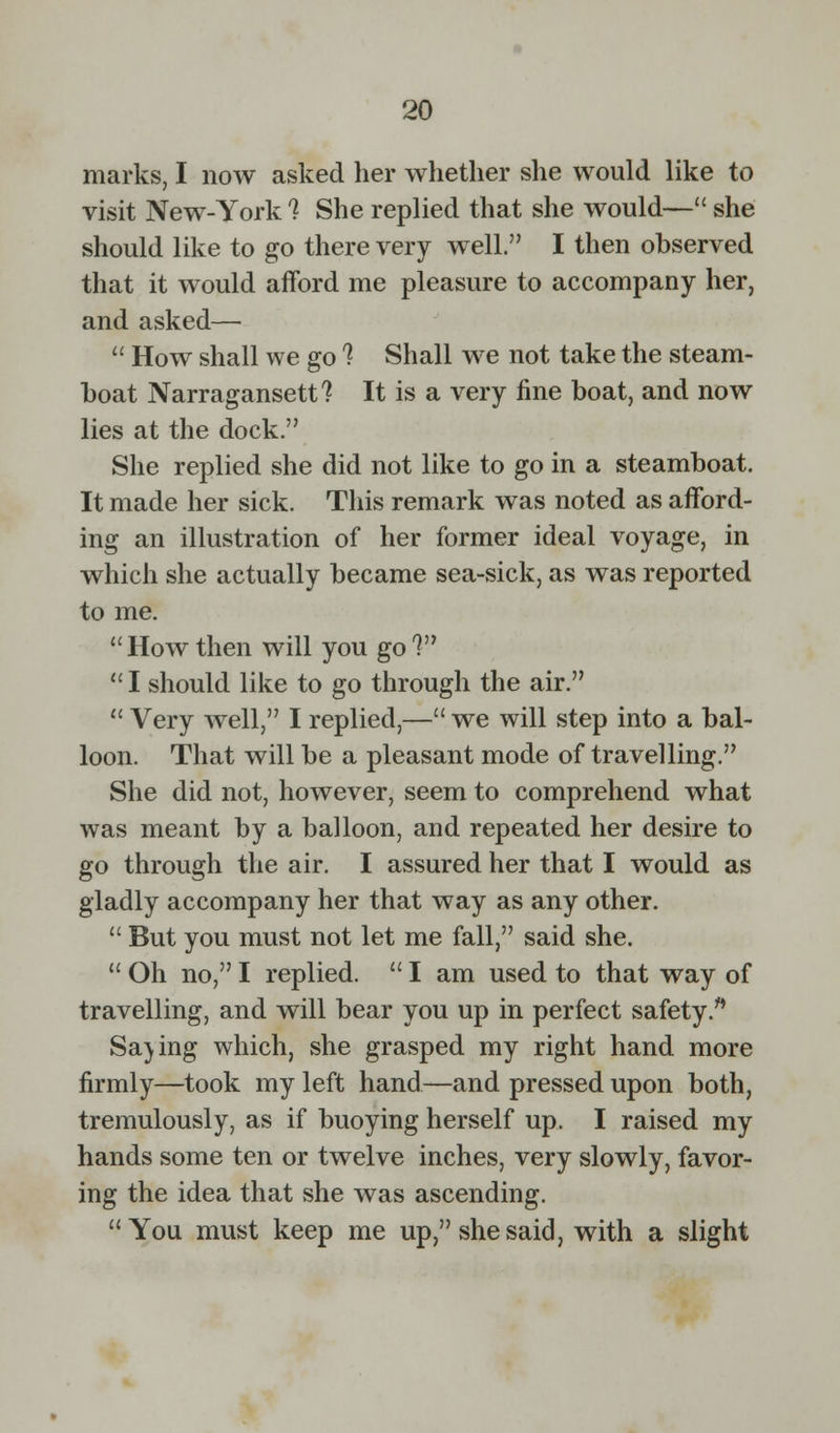 marks, I now asked her whether she would like to visit New-York % She replied that she would— she should like to go there very well. I then observed that it would afford me pleasure to accompany her, and asked—  How shall we go 1 Shall we not take the steam- boat Narragansett? It is a very fine boat, and now lies at the dock. She replied she did not like to go in a steamboat. It made her sick. This remark was noted as afford- ing an illustration of her former ideal voyage, in which she actually became sea-sick, as was reported to me. Howthen will you go?  I should like to go through the air.  Very well, I replied,— we will step into a bal- loon. That will be a pleasant mode of travelling. She did not, however, seem to comprehend what was meant by a balloon, and repeated her desire to go through the air. I assured her that I would as gladly accompany her that way as any other.  But you must not let me fall, said she.  Oh no, I replied.  I am used to that way of travelling, and will bear you up in perfect safety. Sa)ing which, she grasped my right hand more firmly—took my left hand—and pressed upon both, tremulously, as if buoying herself up. I raised my hands some ten or twelve inches, very slowly, favor- ing the idea that she was ascending.  You must keep me up, she said, with a slight