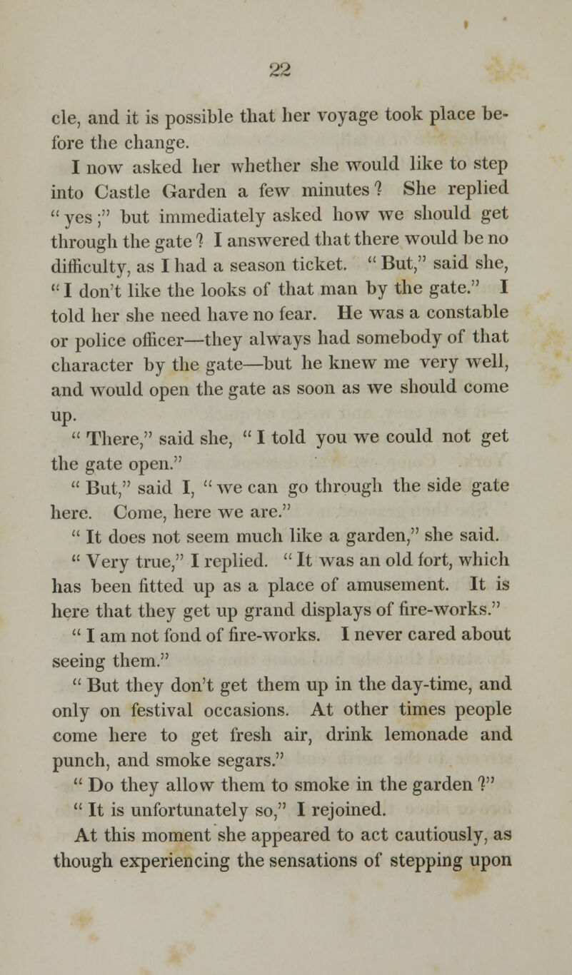 cle, and it is possible that her voyage took place be- fore the change. I now asked her whether she would like to step into Castle Garden a few minutes'? She replied  yes; but immediately asked how we should get through the gate 7 I answered that there would be no difficulty, as I had a season ticket.  But, said she,  I don't like the looks of that man by the gate. I told her she need have no fear. He was a constable or police officer—they always had somebody of that character by the gate—but he knew me very well, and would open the gate as soon as we should come up.  There, said she,  I told you we could not get the gate open.  But, said I,  we can go through the side gate here. Come, here we are.  It does not seem much like a garden, she said.  Very true, I replied.  It was an old fort, which has been fitted up as a place of amusement. It is here that they get up grand displays of fire-works.  I am not fond of fire-works. I never cared about seeing them.  But they don't get them up in the day-time, and only on festival occasions. At other times people come here to get fresh air, drink lemonade and punch, and smoke segars.  Do they allow them to smoke in the garden V  It is unfortunately so, I rejoined. At this moment she appeared to act cautiously, as though experiencing the sensations of stepping upon