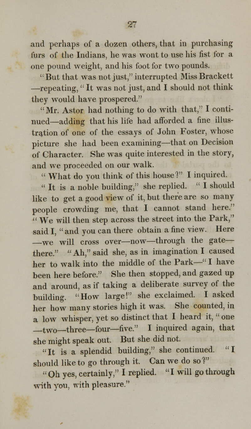 and perhaps of a dozen others, that in purchasing furs of the Indians, he was wont to use his fist for a one pound weight, and his foot for two pounds.  But that was not just, interrupted Miss Brackett —repeating, It was not just, and I should not think they would have prospered. Mr. Astor had nothing to do with that, I conti- nued—adding that his life had afforded a fine illus- tration of one of the essays of John Foster, whose picture she had been examining—that on Decision of Character. She was quite interested in the story, and we proceeded on our walk.  What do you think of this house V I inquired.  It is a noble building, she replied.  I should like to get a good view of it, but there are so many people crowding me, that I cannot stand here.  We will then step across the street into the Park, said I,  and you can there obtain a fine view. Here —we will cross over—now—through the gate— there.  Ah, said she, as in imagination I caused her to walk into the middle of the Park— I have been here before. She then stopped, and gazed up and around, as if taking a deliberate survey of the building. How large! she exclaimed. I asked her how many stories high it was. She counted, in a low whisper, yet so distinct that I heard it,  one two—three—four—five. I inquired again, that she might speak out. But she did not. It is a splendid building, she continued. I should like to go through it. Can we do so 1  Oh yes, certainly, I replied.  I will go through with you, with pleasure.