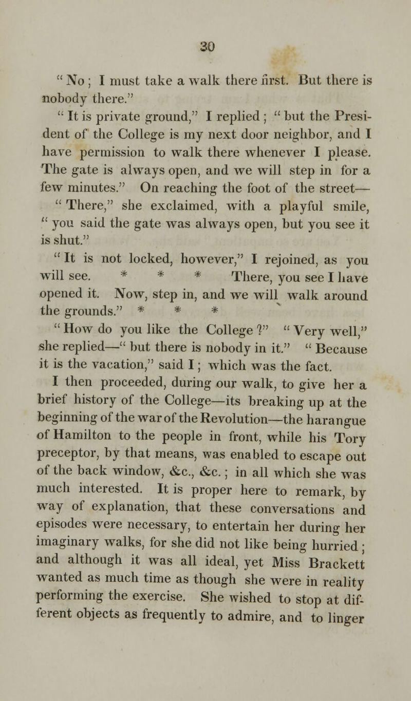  No ; I must take a walk there first. But there is nobody there.  It is private ground, I replied ;  but the Presi- dent of the College is my next door neighbor, and I have permission to walk there whenever I please. The gate is always open, and we will step in for a few minutes. On reaching the foot of the street—  There, she exclaimed, with a playful smile,  you said the gate was always open, but you see it is shut.  It is not locked, however, I rejoined, as you will see. * * There, you see I have opened it. Now, step in, and we will walk around the grounds. * * *  How do you like the College V  Very well, she replied— but there is nobody in it.  Because it is the vacation, said I; which was the fact. I then proceeded, during our walk, to give her a brief history of the College—its breaking up at the beginning of the war of the Revolution—the harangue of Hamilton to the people in front, while his Tory preceptor, by that means, was enabled to escape out of the back window, &c, &c.; in all which she was much interested. It is proper here to remark, by way of explanation, that these conversations and episodes were necessary, to entertain her during her imaginary walks, for she did not like being hurried; and although it was all ideal, yet Miss Brackett wanted as much time as though she were in reality performing the exercise. She wished to stop at dif- ferent objects as frequently to admire, and to linger