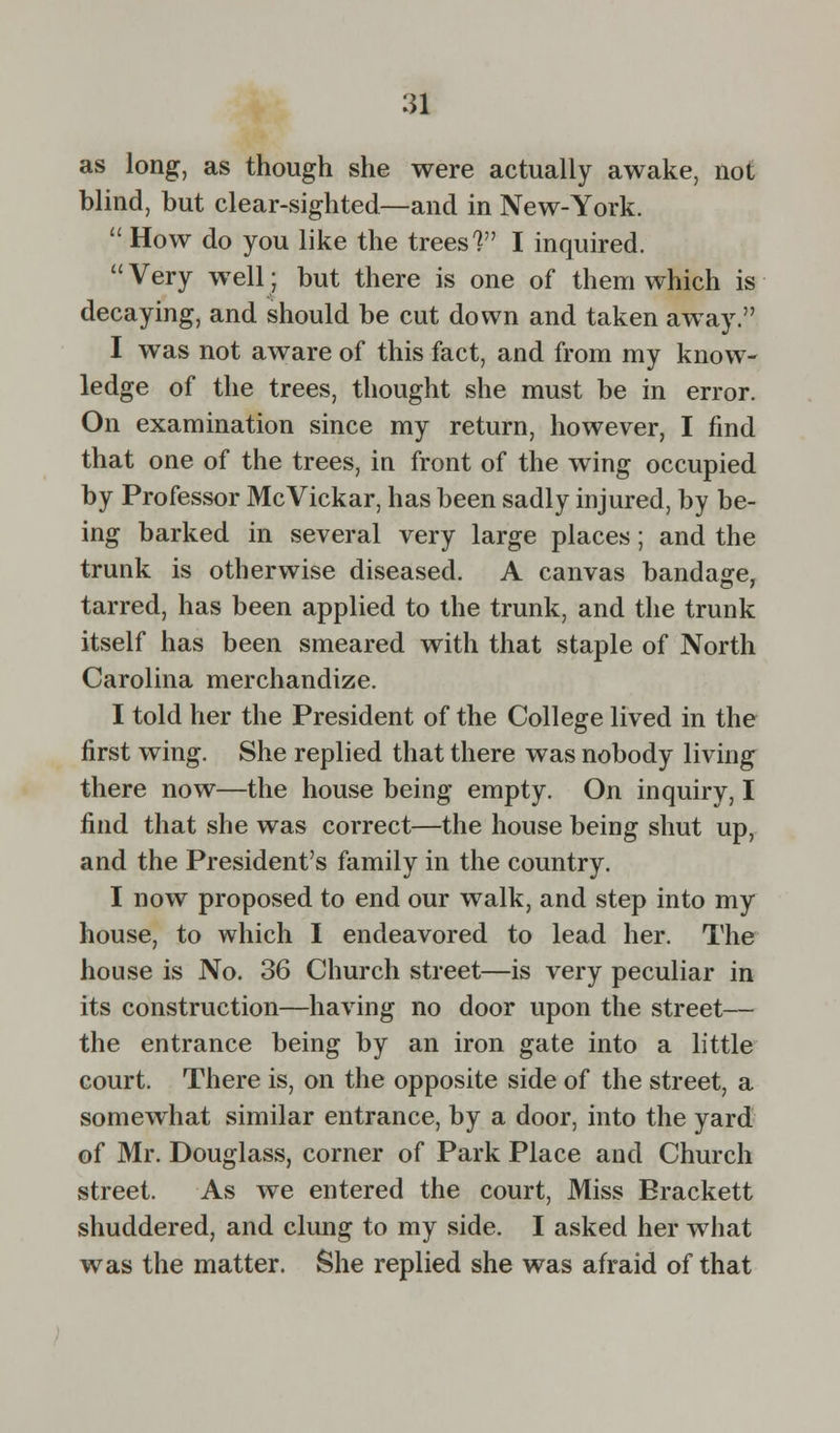 as long, as though she were actually awake, not blind, but clear-sighted—and in New-York.  How do you like the trees V I inquired.  Very well: but there is one of them which is decaying, and should be cut down and taken away. I was not aware of this fact, and from my know- ledge of the trees, thought she must be in error. On examination since my return, however, I find that one of the trees, in front of the wing occupied by Professor McVickar, has been sadly injured, by be- ing barked in several very large places; and the trunk is otherwise diseased. A canvas bandage, tarred, has been applied to the trunk, and the trunk itself has been smeared with that staple of North Carolina merchandize. I told her the President of the College lived in the first wing. She replied that there was nobody living there now—the house being empty. On inquiry, I find that she was correct—the house being shut up, and the President's family in the country. I now proposed to end our walk, and step into my house, to which I endeavored to lead her. The house is No. 36 Church street—is very peculiar in its construction—having no door upon the street— the entrance being by an iron gate into a little court. There is, on the opposite side of the street, a somewhat similar entrance, by a door, into the yard of Mr. Douglass, corner of Park Place and Church street. As we entered the court, Miss Erackett shuddered, and clung to my side. I asked her what was the matter. She replied she was afraid of that