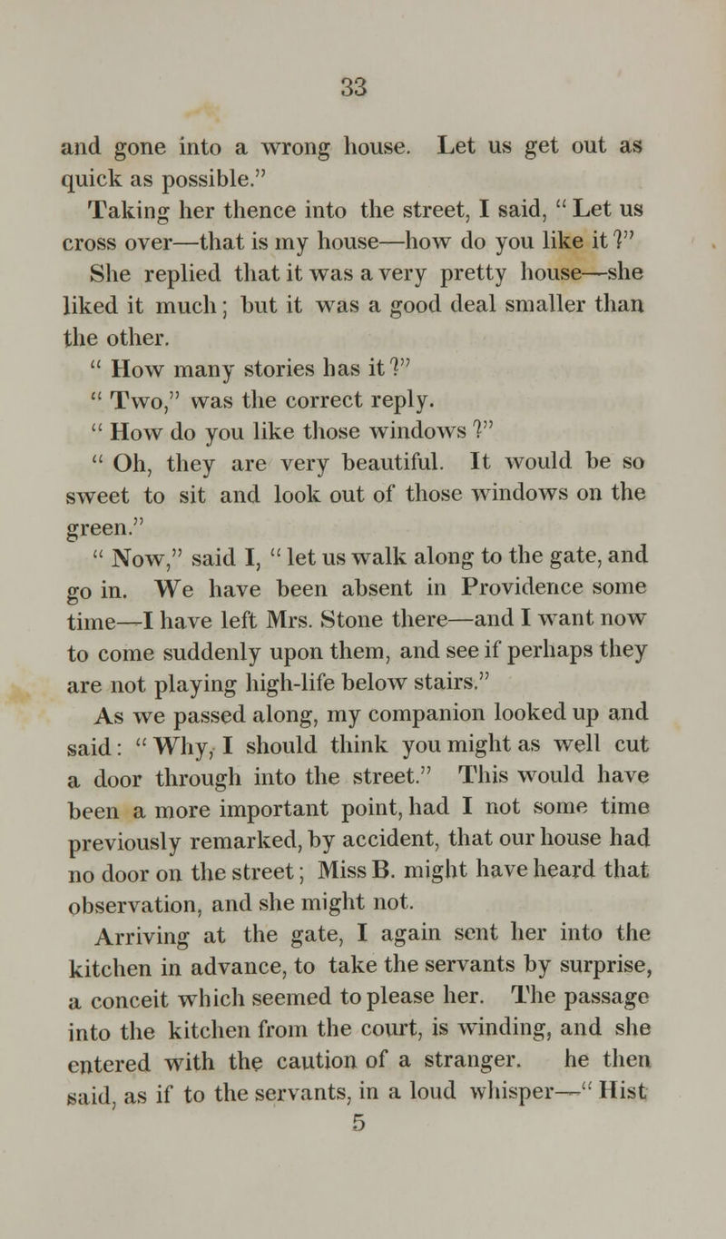 and gone into a wrong house. Let us get out as quick as possible. Taking her thence into the street, I said,  Let us cross over—that is my house—how do you like it V She replied that it was a very pretty house—she liked it much; but it was a good deal smaller than the other.  How many stories has it?  Two, was the correct reply.  How do you like those windows 7  Oh, they are very beautiful. It would be so sweet to sit and look out of those windows on the green.  Now, said I,  let us walk along to the gate, and go in. We have been absent in Providence some time—I have left Mrs. Stone there—and I want now to come suddenly upon them, and see if perhaps they are not playing high-life below stairs. As we passed along, my companion looked up and said:  Why, I should think you might as well cut a door through into the street. This would have been a more important point, had I not some time previously remarked, by accident, that our house had no door on the street; Miss B. might have heard that observation, and she might not. Arriving at the gate, I again sent her into the kitchen in advance, to take the servants by surprise, a conceit which seemed to please her. The passage into the kitchen from the court, is winding, and she entered with the caution of a stranger. he then said, as if to the servants, in a loud whisper— Hist 5