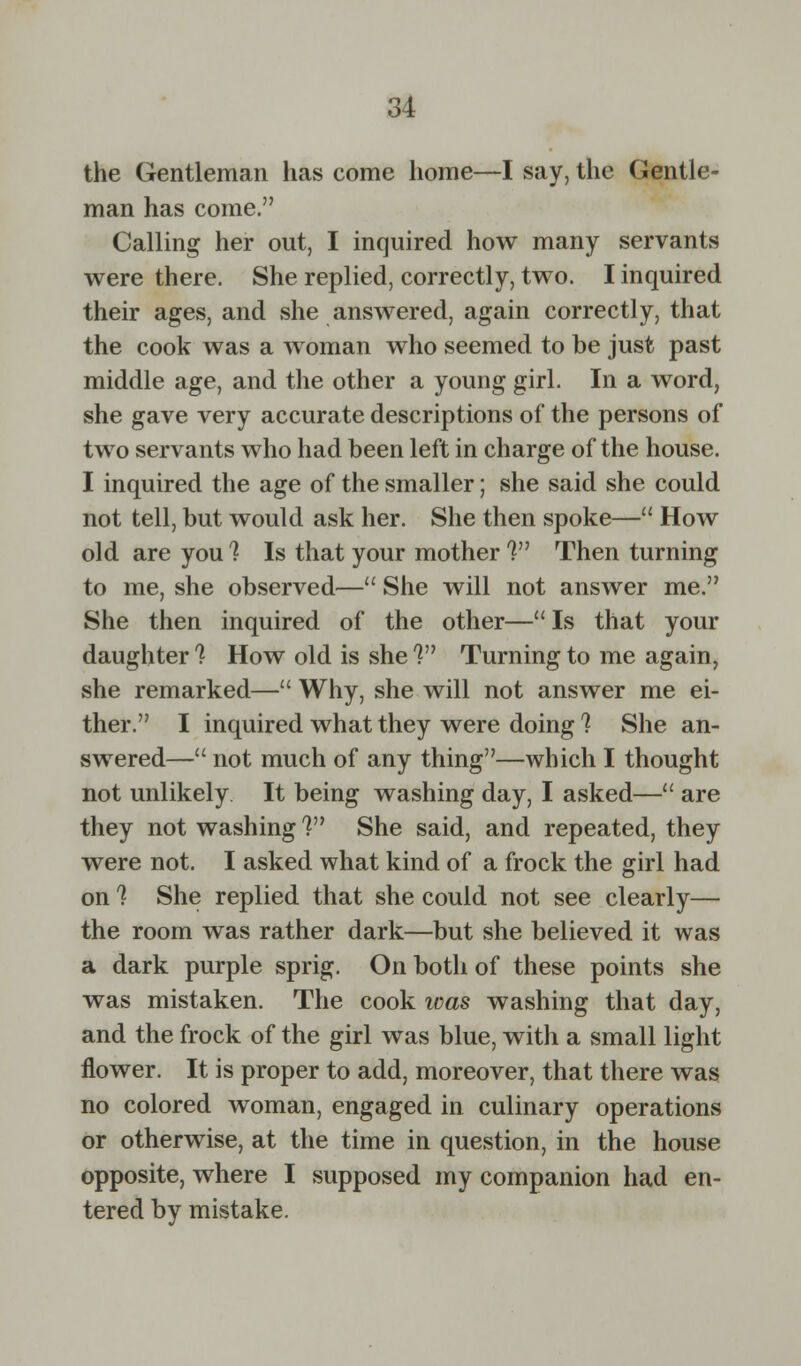 the Gentleman has come home—I say, the Gentle- man has come. Calling her out, I inquired how many servants were there. She replied, correctly, two. I inquired their ages, and she answered, again correctly, that the cook was a woman who seemed to be just past middle age, and the other a young girl. In a word, she gave very accurate descriptions of the persons of two servants who had been left in charge of the house. I inquired the age of the smaller; she said she could not tell, but would ask her. She then spoke— How old are you % Is that your mother V* Then turning to me, she observed— She will not answer me. She then inquired of the other— Is that your daughter 1 How old is she V Turning to me again, she remarked— Why, she will not answer me ei- ther. I inquired what they were doing ? She an- swered— not much of any thing—which I thought not unlikely It being washing day, I asked— are they not washing V* She said, and repeated, they were not. I asked what kind of a frock the girl had on ? She replied that she could not see clearly— the room was rather dark—but she believed it was a dark purple sprig. On both of these points she was mistaken. The cook teas washing that day, and the frock of the girl was blue, with a small light flower. It is proper to add, moreover, that there was no colored woman, engaged in culinary operations or otherwise, at the time in question, in the house opposite, where I supposed my companion had en- tered by mistake.