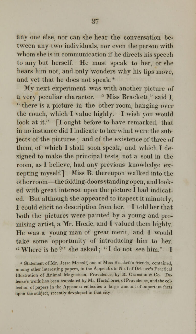 any one else, nor can she hear the conversation be- tween any two individuals, nor even the person with whom she is in communication if he directs his speech to any but herself. He must speak to her, or she hears him not, and only wonders why his lips move, and yet that he does not speak.* My next experiment was with another picture of a very peculiar character.  Miss Brackett, said I,  there is a picture in the other room, hanging over the couch, which I value highly. I wish you would look at it. [I ought before to have remarked, that in no instance did I indicate to her what were the sub- jects of the pictures ; and of the existence of three of them, of which I shall soon speak, and which I de- signed to make the principal tests, not a soul in the room, as I believe, had any previous knowledge ex- cepting myself.] Miss B. thereupon walked into the other room—the folding-doors standing open, and look- ed with great interest upon the picture I had indicat- ed. But although she appeared to inspect it minutely, I could elicit no description from her. I told her that both the pictures were painted by a young and pro- mising artist, a Mr. Hoxie, and I valued them highly. He was a young man of great merit, and I would take some opportunity of introducing him to her. II Where is he ? she asked; <: I do not see him. I * Statement of Mr. Jesse Metcalf, one of Miss Bracken's friends, contained, among other interesting papers, in the Appendix to No. I of Deleuze's Practical Illustration of Animal Magnetism, Providence, by R. Cranston & Co. De- leuze's work has been translated by Mr. Hartshorne, of Providence, and the col- lection of papers in the Appendix embodies a large amount of important facts upon the subject, recently developed in that city.