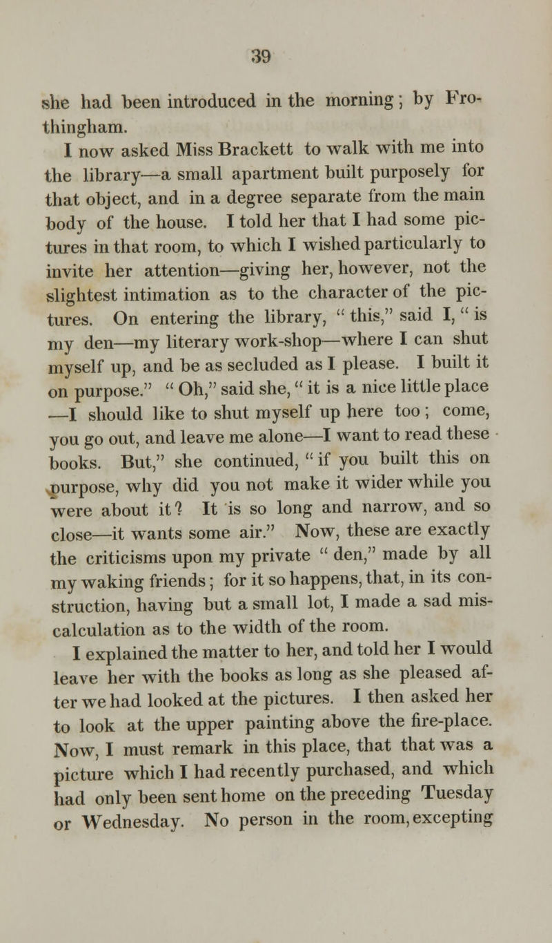she had been introduced in the morning; by Fro- thingham. I now asked Miss Brackett to walk with me into the library—a small apartment built purposely for that object, and in a degree separate from the main body of the house. I told her that I had some pic- tures in that room, to which I wished particularly to invite her attention—giving her, however, not the slightest intimation as to the character of the pic- tures. On entering the library,  this, said I,  is my den—my literary work-shop—where I can shut myself up, and be as secluded as I please. I built it on purpose.  Oh, said she, it is a nice little place —I should like to shut myself up here too ; come, you go out, and leave me alone—I want to read these books. But, she continued,  if you built this on purpose, why did you not make it wider while you were about it ? It is so long and narrow, and so cl0Se—it wants some air. Now, these are exactly the criticisms upon my private  den, made by all my waking friends; for it so happens, that, in its con- struction, having but a small lot, I made a sad mis- calculation as to the width of the room. I explained the matter to her, and told her I would leave her with the books as long as she pleased af- ter we had looked at the pictures. I then asked her to look at the upper painting above the fire-place. Now, I must remark in this place, that that was a picture which I had recently purchased, and which had only been sent home on the preceding Tuesday or Wednesday. No person in the room, excepting