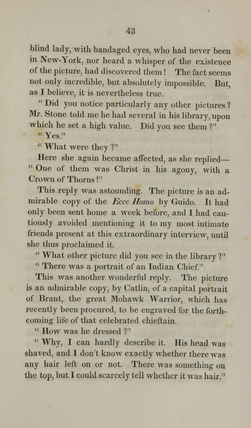 blind lady, with bandaged eyes, who had never been in New-York, nor heard a whisper of the existence of the picture, had discovered them ! The fact seems not only incredible, but absolutely impossible. But, as I believe, it is nevertheless true.  Did you notice particularly any other pictures ? Mr. Stone told me he had several in his library, upon which he set a high value. Did you see them ?  Yes.  What were they 1 Here she again became affected, as she replied—  One of them was Christ in his agony, with a Crown of Thorns! This reply was astounding. The picture is an ad- mirable copy of the Ecce Homo by Guido. It had only been sent home a week before, and I had cau- tiously avoided mentioning it to my most intimate friends present at this extraordinary interview, until she thus proclaimed it.  What other picture did you see in the library V  There was a portrait of an Indian Chief. This was another wonderful reply. The picture is an admirable copy, by Catlin, of a capital portrait of Brant, the great Mohawk Warrior, which has recently been procured, to be engraved for the forth- coming life of that celebrated chieftain.  How was he dressed ?  Why, I can hardly describe it. His head was shaved, and I don't know exactly whether there was any hair left on or not. There was something on the top, but I could scarcely tell whether it was hair.