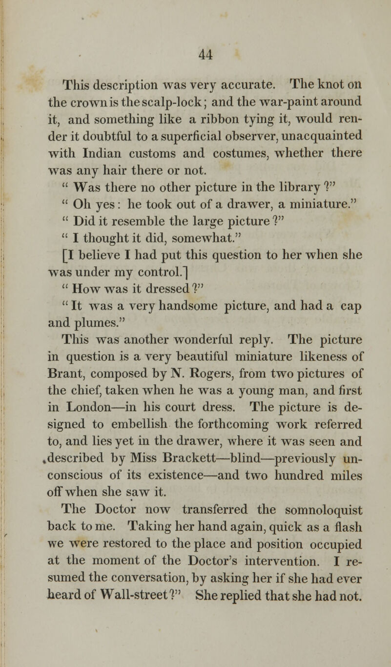 This description was very accurate. The knot on the crown is the scalp-lock; and the war-paint around it, and something like a ribbon tying it, would ren- der it doubtful to a superficial observer, unacquainted with Indian customs and costumes, whether there was any hair there or not.  Was there no other picture in the library 1  Oh yes: he took out of a drawer, a miniature.  Did it resemble the large picture 1 11 I thought it did, somewhat. [I believe I had put this question to her when she was under my control.]  How was it dressed V  It was a very handsome picture, and had a cap and plumes. This was another wonderful reply. The picture in question is a very beautiful miniature likeness of Brant, composed by N. Rogers, from two pictures of the chief, taken when he was a young man, and first in London—in his court dress. The picture is de- signed to embellish the forthcoming work referred to, and lies yet in the drawer, where it was seen and »described by Miss Brackett—blind—previously un- conscious of its existence—and two hundred miles off when she saw it. The Doctor now transferred the somnoloquist back to me. Taking her hand again, quick as a flash we were restored to the place and position occupied at the moment of the Doctor's intervention. I re- sumed the conversation, by asking her if she had ever heard of Wall-street V' She replied that she had not.