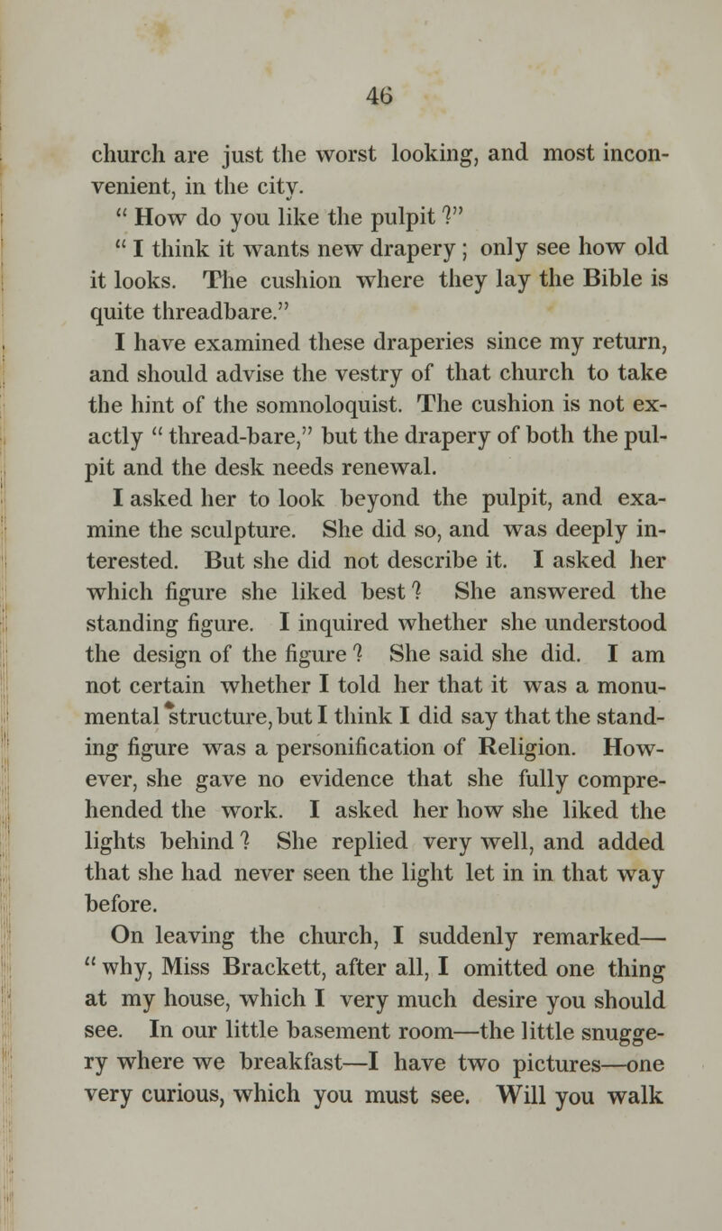 church are just the worst looking, and most incon- venient, in the city.  How do you like the pulpit V  I think it wants new drapery; only see how old it looks. The cushion where they lay the Bible is quite threadbare. I have examined these draperies since my return, and should advise the vestry of that church to take the hint of the somnoloquist. The cushion is not ex- actly  thread-bare, but the drapery of both the pul- pit and the desk needs renewal. I asked her to look beyond the pulpit, and exa- mine the sculpture. She did so, and was deeply in- terested. But she did not describe it. I asked her which figure she liked best? She answered the standing figure. I inquired whether she understood the design of the figure 1 She said she did. I am not certain whether I told her that it was a monu- mental structure, but I think I did say that the stand- ing figure was a personification of Religion. How- ever, she gave no evidence that she fully compre- hended the work. I asked her how she liked the lights behind 1 She replied very well, and added that she had never seen the light let in in that way before. On leaving the church, I suddenly remarked—  why, Miss Brackett, after all, I omitted one thing at my house, which I very much desire you should see. In our little basement room—the little snugge- ry where we breakfast—I have two pictures—one very curious, which you must see. Will you walk