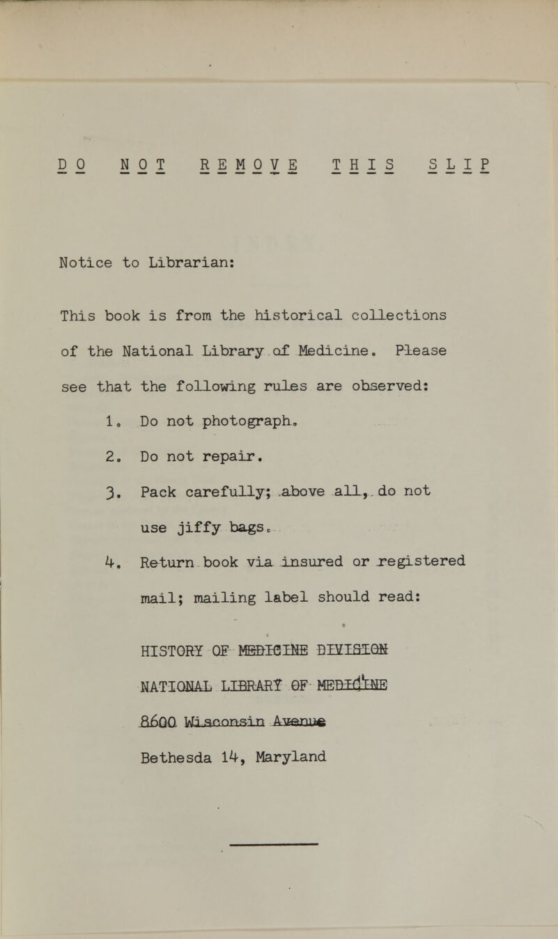 DO NOT REMOVE THIS SLIP Notice to Librarian: This book is from the historical collections of the National Library of Medicine. Please see that the following rules are observed: 1. Do not photograph. 2. Do not repair. 3. Pack carefully; above all,, do not use jiffy bagSo k. Return book via insured or registered mail; mailing label should read: HISTORY OF MD/B2B3E DBfLSlQS NATIONAL LIBRARY QF MEEEf&NE &6QO W-laconsin Avf*mre Bethesda 14, Maryland